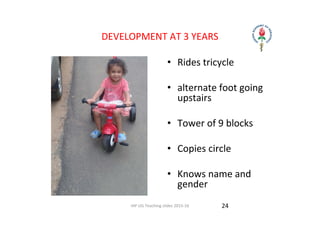 IAP UG Teaching slides 2015‐16
DEVELOPMENT AT 3 YEARS 
• Rides tricycle
• alternate foot going 
upstairs
• Tower of 9 blocks
• Copies circle 
• Knows name and 
gender  
24
 