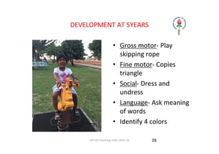 IAP UG Teaching slides 2015‐16
DEVELOPMENT AT 5YEARS
• Gross motor‐ Play 
skipping rope 
• Fine motor‐ Copies 
triangle 
• Social‐ Dress and 
undress 
• Language‐ Ask meaning 
of words 
• Identify 4 colors 
28
 