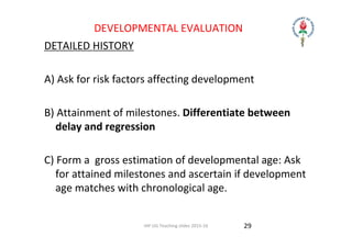 IAP UG Teaching slides 2015‐16
DEVELOPMENTAL EVALUATION
DETAILED HISTORY
A) Ask for risk factors affecting development
B) Attainment of milestones. Differentiate between 
delay and regression
C) Form a  gross estimation of developmental age: Ask 
for attained milestones and ascertain if development 
age matches with chronological age.
29
 