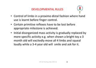 IAP UG Teaching slides 2015‐16
DEVELOPMENTAL RULES
• Control of limbs in a proximo distal fashion where hand 
use is learnt before finger control.
• Certain primitive reflexes have to be lost before 
appropriate milestone is achieved.
• Initial disorganized mass activity is gradually replaced by 
more specific activity e.g. when shown a bright toy a 3 
month old will excitedly move all 4 limbs and squeal 
loudly while a 3‐4 year old will  smile and ask for it.
3
 