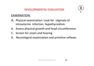 IAP UG Teaching slides 2015‐16
DEVELOPMENTAL EVALUATION
EXAMINATION:
A.  Physical examination: Look for  stigmata of 
intrauterine  infection, hypothyroidism.
A. Assess physical growth and head circumference.
C.   Screen for vision and hearing
D.   Neurological examination and primitive reflexes
30
 
