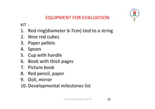 IAP UG Teaching slides 2015‐16
EQUIPMENT FOR EVALUATION
KIT  ‐ 
1. Red ring(diameter 6‐7cm) tied to a string
2. Nine red cubes
3. Paper pellets
4. Spoon
5. Cup with handle
6. Book with thick pages
7. Picture book
8. Red pencil, paper
9. Doll, mirror
10. Developmental milestones list
31
 