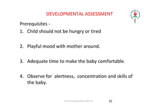 IAP UG Teaching slides 2015‐16
DEVELOPMENTAL ASSESSMENT
Prerequisites ‐
1. Child should not be hungry or tired
2. Playful mood with mother around.
3. Adequate time to make the baby comfortable.
4. Observe for  alertness,  concentration and skills of 
the baby.
32
 