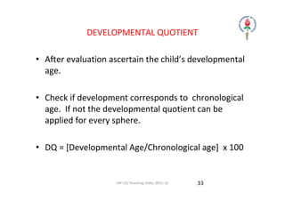 IAP UG Teaching slides 2015‐16
DEVELOPMENTAL QUOTIENT
• After evaluation ascertain the child’s developmental 
age.
• Check if development corresponds to  chronological 
age.  If not the developmental quotient can be 
applied for every sphere.
• DQ = [Developmental Age/Chronological age]  x 100
33
 