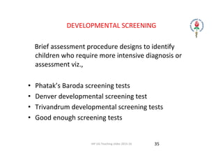 IAP UG Teaching slides 2015‐16
DEVELOPMENTAL SCREENING
    Brief assessment procedure designs to identify 
children who require more intensive diagnosis or 
assessment viz.,
• Phatak’s Baroda screening tests
• Denver developmental screening test
• Trivandrum developmental screening tests
• Good enough screening tests
35
 