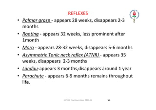 IAP UG Teaching slides 2015‐16
REFLEXES
• Palmar grasp ‐ appears 28 weeks, disappears 2‐3 
months
• Rooting ‐ appears 32 weeks, less prominent after 
1month
• Moro ‐ appears 28‐32 weeks, disappears 5‐6 months
• Asymmetric Tonic neck reflex (ATNR) ‐ appears 35 
weeks, disappears  2‐3 months
• Landau‐appears 3 months,disappears around 1 year
• Parachute ‐ appears 6‐9 months remains throughout 
life.
4
 