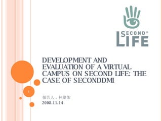 DEVELOPMENT AND EVALUATION OF A VIRTUAL CAMPUS ON SECOND LIFE: THE CASE OF SECONDDMI 報告人：林建佑 2008.11.14 