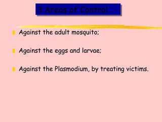 3 Areas of Control Against the adult mosquito; Against the eggs and larvae; Against the Plasmodium, by treating victims. 