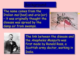 Background The name comes from the Italian  mal  (bad) and  aria  (air) – it was originally thought the disease was spread by the damp air from swamps.  The link between the disease and the  Anopheles Mosquito  was first made by Ronald Ross, a Scottish army doctor, working in India.   