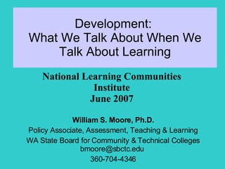 Development:  What We Talk About When We Talk About Learning William S. Moore, Ph.D. Policy Associate, Assessment, Teaching & Learning WA State Board for Community & Technical Colleges bmoore@sbctc.edu  360-704-4346 National Learning Communities Institute June 2007 