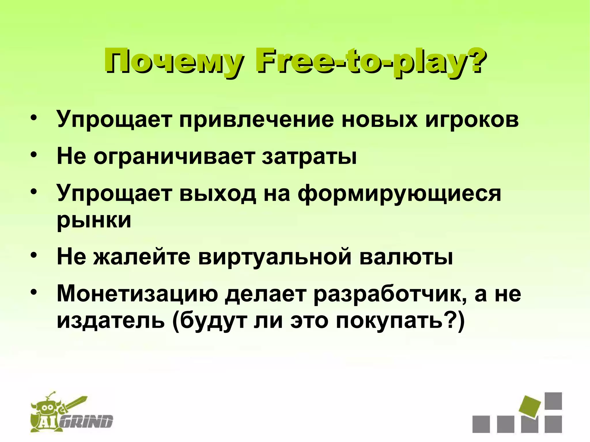 Почему Free-to-play?
• Упрощает привлечение новых игроков
• Не ограничивает затраты
• Упрощает выход на формирующиеся
  рынки
• Не жалейте виртуальной валюты
• Монетизацию делает разработчик, а не
  издатель (будут ли это покупать?)
 
