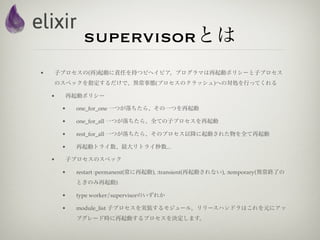supervisorとは
•   子プロセスの(再)起動に責任を持つビヘイビア。プログラマは再起動ポリシーと子プロセス
    のスペックを指定するだけで、異常事態(プロセスのクラッシュ)への対処を行ってくれる

    •   再起動ポリシー

        •   one_for_one 一つが落ちたら、その一つを再起動

        •   one_for_all 一つが落ちたら、全ての子プロセスを再起動

        •   rest_for_all 一つが落ちたら、そのプロセス以降に起動された物を全て再起動

        •   再起動トライ数、最大リトライ秒数...

    •   子プロセスのスペック

        •   restart :permanent(常に再起動), :transient(再起動されない), :temporary(異常終了の
            ときのみ再起動)

        •   type worker/supervisorのいずれか

        •   module_list 子プロセスを実装するモジュール。リリースハンドラはこれを元にアッ
            プグレード時に再起動するプロセスを決定します。
 