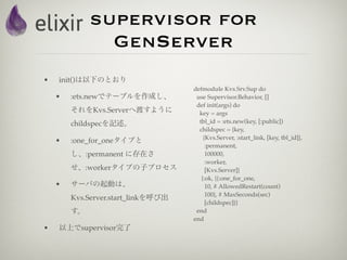 supervisor for
               GenServer
•   init()は以下のとおり
                                    defmodule Kvs.Srv.Sup do
    •   :ets.newでテーブルを作成し、           use Supervisor.Behavior, []
                                     def init(args) do
        それをKvs.Serverへ渡すように           key = args
        childspecを記述。                 tbl_id = :ets.new(key, [:public])
                                      childspec = {key,
                                        {Kvs.Server, :start_link, [key, tbl_id]},
    •   :one_for_oneタイプと
                                         :permanent,
        し、:permanent に存在さ                100000,
                                         :worker,
        せ、:workerタイプの子プロセス               [Kvs.Server]}
                                       {:ok, {{:one_for_one,
    •   サーバの起動は、                         10, # AllowedRestart(count)
                                         100}, # MaxSeconds(sec)
        Kvs.Server.start_linkを呼び出
                                         [childspec]}}
        す。                           end
                                    end
•   以上でsupervisor完了
 