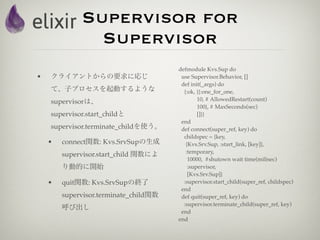 Supervisor for
               Supervisor
                                       defmodule Kvs.Sup do
•   クライアントからの要求に応じ                      use Supervisor.Behavior, []
                                        def init(_args) do
    て、子プロセスを起動するような                      {:ok, {{:one_for_one,
    supervisorは、                               10, # AllowedRestart(count)
                                               100}, # MaxSeconds(sec)
    supervisor.start_childと                    []}}
                                        end
    supervisor.terminate_childを使う。      def connect(super_ref, key) do
                                         childspec = {key,
    •   connect関数: Kvs.SrvSupの生成          {Kvs.Srv.Sup, :start_link, [key]},
                                          :temporary,
        supervisor.start_child 関数によ
                                           10000, #shutown wait time(milisec)
        り動的に開始                             :supervisor,
                                           [Kvs.Srv.Sup]}
    •   quit関数: Kvs.SrvSupの終了            :supervisor.start_child(super_ref, childspec)
                                        end
        supervisor.terminate_child関数    def quit(super_ref, key) do
                                         :supervisor.terminate_child(super_ref, key)
        呼び出し
                                        end
                                       end
 