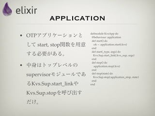 application
                        defmodule KvsApp do
• OTPアプリケーションと           @behaviour :application
                         def start() do
 して start, stop関数を用意      :ok = :application.start(:kvs)
                         end
                         def start(_type, args) do
 する必要がある。                 Kvs.Sup.start_link(:kvs_sup, args)
                         end
                         def stop() do
• 中身はトップレベルの              :application.stop(:kvs)
                         end
 supervisorモジュールであ       def stop(state) do
                          Kvs.Sup.stop(:application_stop, state)
                         end
 るKvs.Sup.start_linkや   end


 Kvs.Sup.stopを呼び出す
 だけ。
 