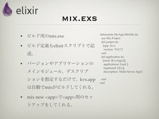 mix.exs
                            defmodule MyApp.MixFile do
• ビルド用のmix.exs               use Mix.Project
                             def project do
• ビルド定義もelixirスクリプトで記         [app: :kvs,
                               version: "0.0.1"]
  述。                         end
                             def application do
                              [mod: {KvsApp,[]},
• バージョンやアプリケーションの              applications: [:sasl ],
                               registered: [:kvs],
  メインモジュール、デスクリプ               description: 'Hello Server App']

  ションを指定するだけで、kvs.app        end
                            end
  は自動でmixがビルドしてくれる。

• mix new <app>で<app>用のセッ
  トアップをしてくれる。
 