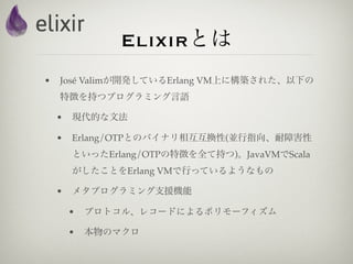 Elixirとは
•   José Valimが開発しているErlang VM上に構築された、以下の
    特徴を持つプログラミング言語

    •   現代的な文法

    •   Erlang/OTPとのバイナリ相互互換性(並行指向、耐障害性
        といったErlang/OTPの特徴を全て持つ)。JavaVMでScala
        がしたことをErlang VMで行っているようなもの

    •   メタプログラミング支援機能

        •   プロトコル、レコードによるポリモーフィズム

        •   本物のマクロ
 
