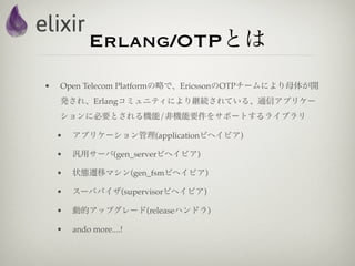 Erlang/OTPとは
•   Open Telecom Platformの略で、EricssonのOTPチームにより母体が開
    発され、Erlangコミュニティにより継続されている、通信アプリケー
    ションに必要とされる機能/非機能要件をサポートするライブラリ

    •   アプリケーション管理(applicationビヘイビア)

    •   汎用サーバ(gen_serverビヘイビア)

    •   状態遷移マシン(gen_fsmビヘイビア)

    •   スーパバイザ(supervisorビヘイビア)

    •   動的アップグレード(releaseハンドラ)

    •   ando more....!
 
