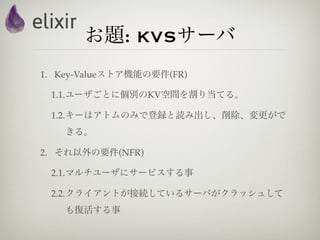 お題: KVSサーバ
1. Key-Valueストア機能の要件(FR)

 1.1.ユーザごとに個別のKV空間を割り当てる。

 1.2.キーはアトムのみで登録と読み出し、削除、変更がで
    きる。

2. それ以外の要件(NFR)

 2.1.マルチユーザにサービスする事

 2.2.クライアントが接続しているサーバがクラッシュして
    も復活する事
 