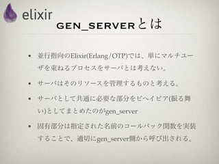 gen_serverとは

• 並行指向のElixir(Erlang/OTP)では、単にマルチユー
  ザを束ねるプロセスをサーバとは考えない。

• サーバはそのリソースを管理するものと考える。

• サーバとして共通に必要な部分をビヘイビア(振る舞
  い)としてまとめたのがgen_server

• 固有部分は指定された名前のコールバック関数を実装
  することで、適切にgen_server側から呼び出される。
 