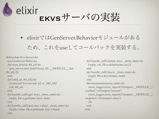 ekvsサーバの実装
           • elixirではGenServer.Behaviorモジュールがある
                 ため、これをuseしてコールバックを実装する。
defmodule Kvs.Server do
 use GenServer.Behavior                                    def handle_call({:delete, key}, _from, state) do
 def start_link(id, tbl_id) do                              {:reply, :ok, Ekvs.delete(state, key)}
  :gen_server.start_link({:local, id}, __MODULE__, [id,    end
tbl_id], [])                                               def handle_call({:keys}, _from, state) do
 end                                                        {:reply, Ekvs.keys(state), state}
 def init([_id, tbl_id]) do                                end
  :io.format("kvs.server[~p]~n", [tbl_id])                 def terminate(reason, state) do
  {:ok, tbl_id}                                             :error_logger.error_report('#{inspect __MODULE__}
 end                                                      crashed:n#{inspect reason}')
 def handle_call({:get, key}, _from, state) do              :error_logger.error_report('#{inspect __MODULE__}
  {:reply, Ekvs.get(state, key), state}                   snapshot:n#{inspect state}')
 end                                                        :ok
 def handle_call({:put, key, value}, _from, state) do      end
  {:reply, value, Ekvs.put(state, key, value)}            end
 end
 