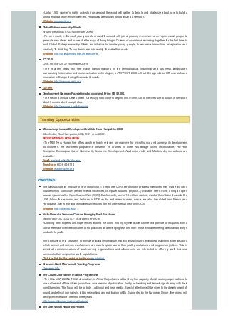 --Up to 1,500 women’s rights activists from around the world will gather to debate and strategize about how to build a
stronger global women’s movement. Proposals are sought for organizing a session.
Website:www.awid.org
Global EntrepreneurshipWeek
Around the world (17-23 November 2008)
--For one week, millions of young people around the world will join a growing movement of entrepreneurial people to
generate new ideas and to seek better ways of doing things. Dozens of countries are coming together for the first time to
host Global Entrepreneurship Week, an initiative to inspire young people to embrace innovation, imagination and
creativity. To think big. To turn their ideas into reality. To make their mark.
Website:http://unleashingideas.org/welcome
ICT2008
Lyon, France (25-27 November 2008)
--The next ten years will see major transformations in the technological, industrial and business landscapes
surrounding information and communication technologies, or "ICT". ICT 2008 will set the agenda for ICT research and
innovation in Europe during this crucial decade.
Website:http://www.un-gaid.org
Contest
Development GatewayFoundationphotocontest. Prize:US$1,000.
--The second annual Development Gatewayphoto contest begins this month. Go to the Web site to obtain information
about how to submit your photos.
Website:http://www.dgfoundation.org
Training Opportunities
Microenterprise andDevelopment Institute New Hampshire 2008
Manchester, NewHampshire, USA(8-21 June 2008)
REGISTRATIONISNOW OPEN
--The MDI New Hampshire offers another highly relevant programme for microfinance and community development
practitioners. The two-week programme presents 19 courses in three Knowledge Tacks: Microfinance, Pro-Poor
Enterprise Development and Community Economic Development. Academic credit and Masters degree options are
available.
Email:w.maddocks@snhu.edu
Telephone:603-644-3124
Website:www.mdi-nh.org
ONGOING
The Massachusetts Institute of Technology(MIT), one of the USA's best known private universities, has made all 1,800
courses in its curriculum (environmental sciences, computer studies, physics...) available free on-line, using an open
source system called OpenCourseWare (OCW). Each month, some 1.5 million surfers, most of them based outside the
USA, follow the lessons and lectures in PDF, audio and video formats, some are also translated into French and
Portuguese. MITis working with other universities to help them set up their own OCW.
Website:http://ocw.mit.edu/
YouthFinancial Services Course:EmergingBest Practices
Washington DC, USA, (17-19 September 2008)
--Drawing from experts and experiences around the world this highly interactive course will provide participants with a
comprehensive overview of current best practices and emerging lessons from those who are offering credit and savings
products to youth.
The objective of this course is to provide practical information that will assist youth-serving organizations when deciding
which service and deliverymechanisms are most appropriate for their youth populations and program objectives. This is
aimed at decision-makers of youth-serving organizations and others who are interested in offering youth financial
services to their respective youth populations.
Click the link for the registrationform:registration.
GrameenBank Microcredit TrainingPrograms
Grameen Info
The CitizenJournalisminAfrica Programme
--The Hivos/SANGONeT Civil Journalism in Africa Project aims at building the capacity of civil society organisations to
use online and offline citizen journalism as a means of publication, lobby, networking and knowledge sharing with their
constituencies. The focus will be on both traditional and new media. Special attention will be given to the development of
sound and ethical journalistic, lobby, networking and publication skills. Supported bythe European Union, the project will
be implemented over the next three years.
http://www.citizenjournalismafrica.org/
The Grassroots ReportingProject
 