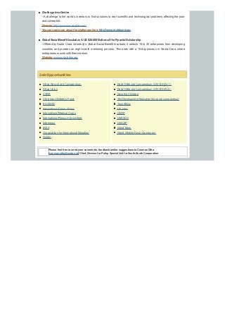 Africa Recruit Job Compendium
Africa Union
CARE
Christian Children’s Fund
ECOWAS
International Crisis Group
International Medical Corps
International Rescue Committee
Internews
IREX
Organization for International Migration
Oxfam
Challenge InnoCentive
--Achallenge to the world’s inventors to find solutions to real scientific and technological problems affecting the poor
and vulnerable.
Website:http://www.innocentive.com/
Youcanreadmore about the challenges here:http://www.rockfound.org
Global Social Benefit Incubator:AUS$20,000 Bottomof the PyramidScholarship
--Offered by Santa Clara University’s Global Social Benefit Incubator, it selects 15 to 20 enterprises from developing
countries and provides an eight-month mentoring process. This ends with a 10-day process in Santa Clara, where
entrepreneurs work with their mentors.
Website:www.socialedge.org
Job Opportunities
Relief Web Job Compendium (UN OCHA) (1)
Relief Web Job Compendium (UN OCHA) (2)
Save the Children
The Development Executive Group job compendium
TrustAfrica
UN Jobs
UNDP
UNESCO
UNICEF
World Bank
World Wildlife Fund (Cameroon)
Please feel free to send your comments, feedback and/or suggestions to Cosmas Gitta
[cosmas.gitta@undp.org] Chief, Division for Policy, Special Unit for South-South Cooperation
 