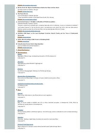 Website:http://www.bloomsbury.com/
Eat Your Heart Out:Whythe FoodBusiness is Badfor the Planet andYour Health
byFelicityLawrence, Publisher: Penguin
Website:www.penguin.co.uk
The Places We Live
byJonas Bendiksen, Publisher:Aperture
--Ongoing exhibition of photos at the Nobel Peace Center, Oslo, Norway
Website:http://www.aperture.org/tpwl/
Just Another Emperor?:The Myths andRealities of Philanthrocapitalism
byMichael Edwards, Publisher: Demos.
--Business involvement in philanthropyis increasing daybyday, but is it a blessing, a curse, or somewhere in between?
Just Another Emperor? is the first book to take a comprehensive and critical look at this vital new phenomenon.
Whatever position you take, this will be one of the most important debates of the next 10 years.
Website:http://www.justanotheremperor.org/
UNCTAD's 2008 Report on the Least Developed Countries: Growth, Poverty and the Terms of Development
Partnership
Website:www.unctad.org
WTO's WorldTrade Report 2008:Trade ina GlobalizingWorld
Website:www.wto.org
FunkyBusiness Forever:How toEnjoyCapitalism
byJonas Ridderstrale and Kjell Nordstrom
Website:www.amazon.com
AfricanBlogRound-up
BlogAggregators
Afrigator
Aggregator ofAfrican blogs, including blogs focused on ICT4D, advocacy, etc.
Language: En
Africa &ICT
Aggregated blogs aboutAfrica&ICT@Wordpress
Language: En
Amatomu
SouthAfrican blog aggregator featuring also "technology" category
Language: En
BloggingAfrica - Pambazuka News
News service onAfrican blogs on all types of issues related to social justice inAfrica
Language: En
Inexhaustive list ofAfrican blogs and web 2.0 sites
on Kabissa.org wiki
Language: En
Blogs
3wan.net
Blog byEwan Sutherland on (alsoAfrican) telecoms and regulations.
Language: En
Africa Blog
Blog on issues related to HIV/AIDS and ICTs in Africa, handheld computers in development, ICT4D, PDA's for
development, poverty, telecoms for development.
Language: En
AfriGadget
Solving everydayproblems withAfrican ingenuity- One of the blog's sections is dedicated to communication technology
Language: En
Aluka Blog
Aluka blog - Building a digital libraryof scholarlyresources from and aboutAfrica
Language: En
Anything ICTand Open Source
Blog byGhanean ICTand open source acttivist and enthusiast Charles Amega-Selorm
Language: En
 