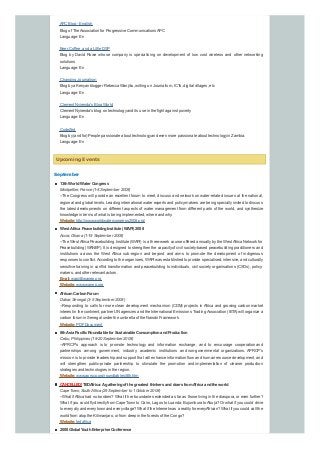 APC Blog - English
Blog of TheAssociation for Progressive Communications APC
Language: En
Beer, Coffee, and a Little DSP
Blog by David Rowe whose company is specialising on development of low cost wireless and other networking
solutions
Language: En
Changing Journalism
Blog bya Kenyan blogger Rebecca Wanjiku, writing on Journalism, ICTs, digital villages, etc
Language: En
Clement Nyirenda's Blog World
Clement Nyirenda's blog on technologyand its use in the fight against poverty
Language: En
CodeZed
Blog by(and for) People passionate about technologyand even more passionate about technologyin Zambia.
Language: En
Upcoming Events
September
13thWorldWater Congress
Montpellier, France (1-4 September 2008)
--The Congress will provide an excellent forum to meet, discuss and network on water-related issues at the national,
regional and global levels. Leading international water experts and policy-makers are being speciallyinvited to discuss
the latest developments on different aspects of water management from different parts of the world, and synthesize
knowledge in terms of what is being implemented, where and why.
Website:http://www.worldwatercongress2008.org/
West Africa PeacebuildingInstitute (WAPI) 2008
Accra, Ghana (1-19 September 2008)
--The WestAfrica Peacebuilding Institute (WAPI) is a three-week course offered annuallybythe WestAfrica Network for
Peacebuilding (WANEP). It is designed to strengthen the capacityof civil society-based peacebuilding practitioners and
institutions across the West Africa sub-region and beyond and aims to promote the development of indigenous
responses to conflict.According to the organisers, WAPI was established to provide specialised, intensive, and culturally
sensitive training in conflict transformation and peacebuilding to individuals, civil society organisations (CSOs), policy-
makers, and other relevant actors.
Email:wapi@wanep.org
Website:www.wanep.org
AfricanCarbonForum
Dakar, Senegal (3-5 September 2008)
--Responding to calls for more clean development mechanism (CDM) projects in Africa and growing carbon market
interest in the continent, partner UN agencies and the International Emissions TradingAssociation (IETA) will organize a
carbon forum in Senegal under the umbrella of the Nairobi Framework.
Website:PDFDocument
8thAsia Pacific Roundtable for Sustainable ConsumptionandProduction
Cebu, Philippines (18-20 September 2008)
--APRCP's approach is to promote technology and information exchange, and to encourage cooperation and
partnerships among government, industry, academic institutions and non-governmental organizations. APRCP's
mission is to provide leadership and support that will enhance information flow and human resource development, and
will strengthen public-private partnership to stimulate the promotion and implementation of cleaner production
strategies and technologies in the region.
Website:www.aprscp.org/roundtables/8th.htm
CANCELLED!TEDAfrica:Agatheringof the greatest thinkers anddoers fromAfrica andthe world
Cape Town, South Africa (29 September to 1 October 2008)
--What ifAfrica had no borders? What if her boundaries extended as far as those living in the diaspora, or even further?
What if you could flydirectlyfrom Cape Town to Cairo, Lagos to Luanda, Bujumbura toAbuja? Or what if you could drive
to everycityand everytown and everyvillage? What if the Internet was a realityfor everyAfrican? What if you could call the
world from atop the Kilimanjaro, or from deep in the forests of the Congo?
Website:tedafrica
2008 Global YouthEnterprise Conference
 