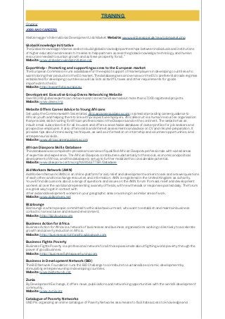 TRAINING
Ongoing
JOBS AND CAREERS
Weitzenegger’s International Development Job Market: Website: www.weitzenegger.de/new/jobmarket.php
Global Knowledge Inititative
The Global Knowledge Initiative seeks to build global knowledge partnerships between individuals and institutions
of higher education and research. It seeks to help partners access the global knowledge, technology, and human
resources needed to sustain growth and achieve prosperity for all.”
Website: www.globalknowledgeinitiative.org
ExportHelp - Promoting and supporting access to the European market
The European Commission runs a database for the explicit support of market players in developing countries who
want to bring their products to the EU market. The database gives an overview on the EU´s preferential trade regimes
established for developing countries as well as lists all tariffs, taxes and other requirements for goods
imported into the EU.
Website: http://exporthelp.europa.eu
Development Executive Group Devex Networking Website
Over 90,000 global experts can network and connect and learn about more than 47,000 registered projects.
Website: www.devex.org
Website Offers Career Advice to Young Africans
Set up by the Commonwealth Secretariat, Africancareerguidance.com is aimed at providing career guidance to
African youth and helping them to link with prospective employers. AfricaRecruit is a human resources organisation
that provides skills training for African professionals in the Diaspora and on the continent. The website has an
inbuilt email subscriber list for all its users and offers a searchable database of career profiles for job seekers and
prospective employers. It also offers skills and interest assessments and advice on CV and résumé preparation. It
provides tips about interviewing techniques, as well as information on internship and volunteer opportunities, and
entrepreneurial skills.
Website: www.africacareerguidance.com
African Diaspora Skills Database
This database was compiled to provide an overview of qualified African Diaspora professionals with varied areas
of expertise and experience. The African Diaspora contributes substantially to the social, economic and political
development of Africa, and this database is set up to further mobilize this considerable potential.
Website: www.diaspora-centre.org/NEWSLETTER/Database
Aid Workers Network (AWN)
Aid Workers Network (AWN) is an online platform for aid, relief and development workers to ask and answer questions
of each other, and to exchange resources and information. AWN is registered in the United Kingdom as a charity.
You will find discussions about a range of questions and issues on the AWN forum from aid, relief and development
workers all over the world and representing a variety of fields, with new threads or responses posted daily. The forum
is a great way to get in contact with
other aid and development workers in your geographic area or working in a similar area of work.
Website: www.aidworkers.net
Bizzlounge
Bizzlounge is where people committed to ethical behaviour meet, who want to establish and maintain business
contacts in an exclusive and relaxed environment.
Website: http://bizzlounge.com
Business Action for Africa
Business Action for Africa is a network of businesses and business organisations working collectively to accelerate
growth and poverty reduction in Africa.
Website: http://businessactionforafrica.blogspot.com
Business Fights Poverty
Business Fights Poverty is a professional network for all those passionate about fighting world poverty through the
power of good business.
Website: http://businessfightspoverty.ning.com
Business in Development Network (BiD)
The BiD Network Foundation runs the BiD Challenge to contribute to sustainable economic development by
stimulating entrepreneurship in developing countries.
Website: www.bidnetwork.org
Zunia
By Development Exchange, it offers news, publications and networking opportunities with the world’s development
community.
Website: www.zunia.org
Catalogue of Poverty Networks
UNDP is organizing an online catalogue of Poverty Networks as a means to facilitate access to knowledge and
 