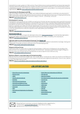sharing this to a wider audience in 189 countries. Poverty Networks are web-based platforms that provide space for
sharing and disseminating development-related information and initiatives. Below you will find information on IPC’s
collaborating networks, which help foster dialogue between researchers, policymakers, civil society and multilateral
organisations. Website: www.undp-povertycentre.org/povnet.do
Connections for Development (CfD)
CfD is a UK, Black and Minority Ethnic (BME) led, membership based organisation committed to ensuring that UK
BME communities, and the organisations they are involved in, are supported in the process of shaping and delivering
policy and projects that affect their countries of origin or interest – collectively ‘’our world”.
Website: www.cfdnetwork.co.uk
Development Crossing
Development Crossing was set up in 2006 by a small group of friends with diverse backgrounds ranging from business
consulting to international development. In a world where the environment, corporate responsibility, and sustainable
development are becoming increasingly intertwined, our goal was to create a site where individuals that shared our
passion could keep up-to-date with relevant happenings in the world and connect with like-minded individuals. The
idea behind Development Crossing is to provide a social network that brings together people from a variety of sectors,
countries and professions to discuss corporate social responsibility and sustainable
development.
Website: www.developmentcrossing.com
DevelopmentAid.org
The one-stop-information-shop for the developmental sector, DevelopmentAid.org is a membership organization
that brings together information for developmental professionals, NGOs, consultancy firms and donors.
Website: www.developmentaid.org
dgCommunities on the Development Gateway (now Zunia.org)
dgCommunities, a free online service by the Development Gateway Foundation is devoted to knowledge-sharing and
collaboration for people working to reduce poverty in the developing world.
Website: http://topics.developmentgateway.org
Diaspora African Forum
This Forum exists ‘’to invite and encourage the full participation of Africans in the Diaspora in the building of the
African Union, in its capacity as an important part of the Continent’’. We will provide the vital linkage for Diaspora
Africans to become involved in Africa’s development as well as reap the fruits of African unity.
Website: www.diasporaafricanforum.org
Business Planet: a new data map on Entrepreneurship
Business Planet, an interactive Google map, now includes data on new business creation around the world. Measures
of entrepreneurial activity are based on the number of total and newly registered corporations. Click on color markers
to learn more about each country.
Website: http://rru.worldbank.org/businessplanet/default.aspx?pid=8
JOB OPPORTUNITIES
•	 Africa Recruit Job Compendium
•	 African Union
•	 CARE
•	 Child Fund International
•	 ECOWAS
•	 International Crisis Group
•	 International Medical Corps
•	 International Rescue Committee
•	 Internews
•	 IREX
•	 International Organization for Migration
•	 Oxfam
•	 Relief Web Job Compendium (UNOCHA)
•	 UN Jobs.org
•	 Save the Children
•	 The Development Executive Group job compendium
•	 Trust Africa
•	 UN Jobs
•	 UN Careers
•	 UNDP jobs
•	 UNESCO
•	 UNICEF
•	 World Bank
•	 World Wildlife Fund
•	 Third Sector
Please feel free to send your comments, feedback and/or suggestions to:
Cosmas Gitta [ cosmas.gitta@undp.org ] Chief, Division for Policy,
Special Unit for South-South Cooperation
 