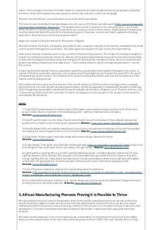 station. The message is stored on the radio station’s computers and later broadcast during a programme, allowing
farmers to share their experiences, ask questions and receive answers in their own language.
The slim, hand-held silver-coloured radios have a small antenna and dials.
The network was created by Nnaemeka Ikegwuonu, who won a 2010 Rolex Laureate award (http://young.rolexawards.
com/laureates/nnaemeka_ikegwuonu). The awards seek to foster innovation in the next generation. Launched in
2009, it looks for “visionary young men and women at a critical juncture in their careers, enabling them to implement
inventive ideas that tackle the world’s most pressing issues in five areas: science and health, applied technology,
exploration, the environment and cultural preservation.”
Ikegwuonu hopes to bring the service to other parts of Nigeria.
His radio studio is the height of simplicity and sophistication: a laptop computer, a microphone, a headset and a small
control board to manage the sound levels. The radio signal is broadcast through a 30-metre-high antenna.
Solar power is being creatively used in many countries to tackle energy poverty. This ranges from lamps and lights to
cookers to small power packs for electronic devices, all the way to large hardware to power homes and communities.
In India, whole villages are already using solar energy and improving their standard of living. Various companies and
projects are selling inexpensive solar appliances – from cooking stoves to lanterns and power generators – across
the country.
A report by the International Finance Corporation called the sub-Saharan solar market the largest in the world – a
market of 65 million potential customers, who could access off-grid lighting over the next five years (IFC). The report
anticipated high growth rates of 40 to 50 percent for anyone entering the market, with less than one percent of the
market currently being served.
With a billion Africans using just four percent of the world’s electricity (The Economist), energy poverty is already
harming further economic growth and development gains. As Africa’s population is expected to double to 2 billion by
2050, the gap between people’s needs and the power available will be stark: in Nigeria, out of 79 power stations, only
17 are working (The Economist). It will take innovators like Ikegwuonu to bring hope to this situation and transform
lives despite the obstacles.
LINKS:
1) ToughStuff has developed a modular range of affordable solar powered energy solutions to the three main
power needs of poor consumers in the developing world – lighting, mobile phones and radios.
Website: www.toughstuffonline.com
2) Solar Power Answers is a one-stop-shop for everything to do with solar power. It has a design manual and
guides to the complex world of solar power equipment. Website: www.solar-power-answers.co.uk/index.php
3) How We Made It Africa: A website detailing success stories on businesses investing in Africa and how people
are making the most of opportunities on the continent. Website: www.howwemadeitinafrica.com
4) Solar Sister: A clever way to sell solar lamps and torches using a network of women.
Website: www.solarsister.org
5) D.light Design: Their lights use LEDs (light emitting diodes) (http://en.wikipedia.org/wiki/LED_lamp) and are four
times brighter than a kerosene lantern according to D.Light Design. Website: www.dlightdesign.com
6) Lighting Africa: Lighting Africa, a joint IFC and World Bank program, is helping develop commercial off-grid
lighting markets in Sub-Saharan Africa as part of the World Bank Group’s wider efforts to improve access to
energy. Lighting Africa is mobilizing the private sector to build sustainable markets to provide safe, affordable,
and modern off-grid lighting to 2.5 million people in Africa by 2012 and to 250 million people by 2030.
Website: www.lightingafrica.org
7) A list of Nigerian companies selling solar-powered equipment and devices.
Website: http://posharp.com/solar-energy-service-companies-in-nigeria-in-alphabetic-order_renewable.aspx?
ptype=solar&btype=service&gtype=country_NG&xtype=ntype
8) One Indian NGO working to electrify rural, remote villages around the world is the Barefoot College that trains
primarily women to be solar engineers. Website: www.barefootcollege.org
3.	African Manufacturing Pioneers Proving it is Possible to Thrive
Africa’s paradox is that it is home to the greatest share of the world’s unexploited resources, yet has some of the
world’s lowest per capita incomes. History has shown that exploiting the continent’s resources alone for export
markets does little to improve incomes and living conditions in Africa, which in turn does nothing to improve human
development. The key to resolving this paradox is made-in-Africa jobs, in particular high-value jobs that make
products.
Africa still mostly makes its income from exporting raw commodities, from minerals to fuel to food. In the 1990s,
Asian countries exported five times more manufactured goods, as share of GDP, than sub-Saharan Africa. Things
 