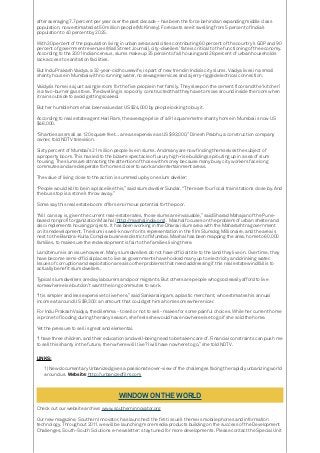 after averaging 7.7 percent per year over the past decade – has been the force behind an expanding middle class
population, now estimated at 50 million people (McKinsey). Forecasts see it swelling from 5 percent of India’s
population to 40 percent by 2025.
With 30 percent of the population living in urban areas and cities contributing 60 percent of the country’s GDP and 90
percent of government revenues (Wall Street Journal), city-dwellers’ fate is critical to the functioning of the economy.
According to the 2001 Indian census, slums make up 25 percent of all housing and 26 percent of urban households
lack access to sanitation facilities.
But Indu Prakash Vaidya, a 32-year-old housewife, is part of new trend in India’s city slums. Vaidya lives in a small
shanty house in Mumbai with no running water, no sewage services and a jerry-rigged electrical connection.
Vaidya’s home is a just a single room for the five people in her family. They sleep on the cement floor and the ‘kitchen’
is a two-burner gas stove. The dwelling is so poorly constructed that they have to move around inside the room when
it rains outside to avoid getting soaked.
But her humble home has been valued at US $24,000 by people looking to buy it.
According to real estate agent Hari Ram, the average price of a 91 square metre shanty home in Mumbai is now US
$46,000.
“Shanties as small as 120 square feet… are as expensive as US $93,000,” Dinesh Prabhu, a construction company
owner, told NDTV television.
Sixty percent of Mumbai’s 21 million people live in slums. And many are now finding themselves the subject of
a property boom. This has led to the bizarre spectacle of luxury high-rise buildings sprouting up in a sea of slum
housing. The slums are attracting the attention of those with money because many busy city workers face long
commutes and are desperate for homes closer to work and entertainment areas.
The value of living close to the action is summed up by one slum dweller:
“People would kill to be in a place like this,” said slum dweller Sundar. “There are four local train stations close by. And
the bus stop is a stone’s throw away.”
Some say this real estate boom offers enormous potential for the poor.
“All I can say is, given the current real-estate rates, those slums are invaluable,” said Sharad Mahajan of the Pune-
based nonprofit organization Mashal (http://mashalindia.org). Mashal focuses on the problem of urban shelter and
also implements housing projects. It has been working in the Dharavi slum area with the Maharashtra government
on its redevelopment. The slum is well-known for its representation in the film Slumdog Millionaire, and the area is
next to the Bandra-Kurla Complex business district of Mumbai. Mashal has been mapping the area, home to 60,000
families, to make sure the redevelopment is fair to the families living there.
Land tenure is an issue however. Many slum dwellers do not have official title to the land they live on. Over time, they
have become semi-official places to live as governments have hooked many up to electricity and drinking water.
Issues of corruption and exploitation are also other problems that need addressing if this real estate windfall is to
actually benefit slum dwellers.
Typical slum dwellers are day labourers and poor migrants. But others are people who good easily afford to live
somewhere else but don’t want the long commutes to work.
“It is simpler and less expensive to live here,” said Sankaralingam, a plastic merchant, who estimates his annual
income at around US $9,300: an amount that could get him a home somewhere nicer.
For Indu Prakash Vaidya, the dilemma - to sell or not to sell - makes for some painful choices. While her current home
is prone to flooding during the rainy season, she feels she would have nowhere else to go if she sold the home.
Yet the pressure to sell is great and elemental.
“I have three children, and their education and well-being need to be taken care of. Financial constraints can push me
to sell this shanty in the future, then where will I live? I will have nowhere to go,” she told NDTV.
LINKS:
1) New documentary Urbanized gives a passionate over-view of the challenges facing the rapidly urbanizing world
around us. Website: http://urbanizedfilm.com
WINDOW ON THE WORLD
Check out our website archive: www.southerninnovator.org
Our new magazine, Southern Innovator, has launched: the first issue’s theme is mobile phones and information
technology. Throughout 2011, we will be launching more media products building on the success of the Development
Challenges, South-South Solutions e-newsletter: stay tuned for more developments. Please contact the Special Unit
 