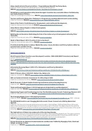 China: And the End of Poverty in Africa – Towards Mutual Benefit? by Penny Davis,
Publisher: Diakonia and the European Network on Debt and Development.
Website: www.eurodad.org/uploadedFiles/Whats_New/Reports/Kinarapport_A4.pdf
Globalization and Competition: Why Some Emergent Countries Succeed while Others Fall Behind by
Luiz Carlos Bresser Pereira,
Publisher: Cambridge University Press. Website: www.networkideas.org/book/jan2010/bk12_GACL.htm
Tourism and Poverty Reduction: Pathways to Prosperity by Jonathan Mitchell and Caroline Ashley,
Publisher: Earthscan. Website: www.earthscan.co.uk/?TabId=92842&v=497073
State of the Field in Youth Enterprise, Employment, and Livelihoods Development,
Publisher: Making Cents International. Website: www.youthenterpriseconference.org
Urban World: A New Chapter in Urban Development,
Publisher: UNHABITAT.
Website: www.scribd.com/doc/31244004/Urban-World-A-New-Chapter-in-Urban-Development
Building Decent Societies: Rethinking the Role of Social Security in Development edited by Peter
Townsend,
Publisher: International Labour Office. Website: www.ilo.org/publns
World of Work Report 2010: From One Crisis to the Next?
Publisher: International Labour Office. Website: www.ilo.org/publns
From the Great Recession to Labour Market Recovery: Issues, Evidence and Policy Options edited by
Iyanatul Islam and Sher Verick,
Publisher: International Labour Office. Website: www.ilo.org/publns
PAPERS AND REPORTS
Illicit Financial Flows from the Least Developed Countries: 1990-2008 UNDP-Commissioned Report
Contact: Monique Perry Danziger
Email: mdanziger@gfip.org
Website: http://www.financialtaskforce.org/2011/05/12/undp-commissioned-report-from-global-financial-
integrity-%E2%80%9Cillicit-financial-flows-from-the-least-developed-countries-1990-2008%E2%80%9D-now-
available
Information Economy Report 2010: ICTs, Enterprises and Poverty Alleviation
Publisher: UNCTAD.
Website: http://www.unctad.org/Templates/webflyer.asp?docid=13912&intItemID=2068&lang=1
State of China’s Cities: 2010/2011: Better City, Better Life
Publisher: UNHABITAT. Website: www.scribd.com/doc/39882697/State-of-China-s-Cities-Report-2010-2011
Still our Common Interest: Commission for Africa Report 2010
Publisher: Commission for Africa. Website: www.commissionforafrica.info/2010-report
World Economic Outlook Update: Restoring Confidence without Harming Recovery
Publisher: IMF. Website: www.imf.org/external/pubs/ft/weo/2010/update/02/index.htm
Trade and Development Report, 2010: Employment, Globalization and Development
Publisher: UNCTAD. Website: www.unctad.org/Templates/webflyer.asp?docid=13740&intItemID=2068&lang=1
Empowering People and Transforming Society: The World Economic Forum’s Technology Pioneers 2011
Publisher: World Economic Forum. Website: www.scribd.com/doc/35953976/Technology-Pioneers-2011
The Emerging Middle Class in Developing Countries
Publisher: OECD. Website: www.oecdilibrary.org/oecd/content/workingpaper/5kmmp8lncrns-en (PDF - 2.09 mb)
The BRICSAM Countries and Changing World Economic Power: Scenarios to 2050 by Manmohan
Agarwal,
Publisher: The Centre for International Governance Innovation. Working Paper: Shifting Global Power. Africa and
Mexico has the potential to change the balance of economic power in the world. This paper analyzes this potential
building on developments in these economies over the past four decades in the context of the evolution of the world
economy. Website: www.cigionline.com/sites/default/files/Paper_39-web-1.pdf
The Implications of China’s Ascendancy for Africa by Hany Besada,
Publisher: The Centre for International Governance Innovation. Working Shifting Global Power. This paper examines
the extent to which China’s engagement with Africa has produced mutual benefits for both and whether Africa is
reaping the necessary benefits required for poverty alleviation and economic development.
Website: http://www.cigionline.com/sites/default/files/Paper_40-web.pdf
Europe-North Korea: Between Humanitarianism and Business? Edited by Myungkyu Park, Bernhard
Seliger and Sung-Jo Park,
Publisher: LIT. Website: www.gpic.nl/EU - North Korea book.pdf
 
