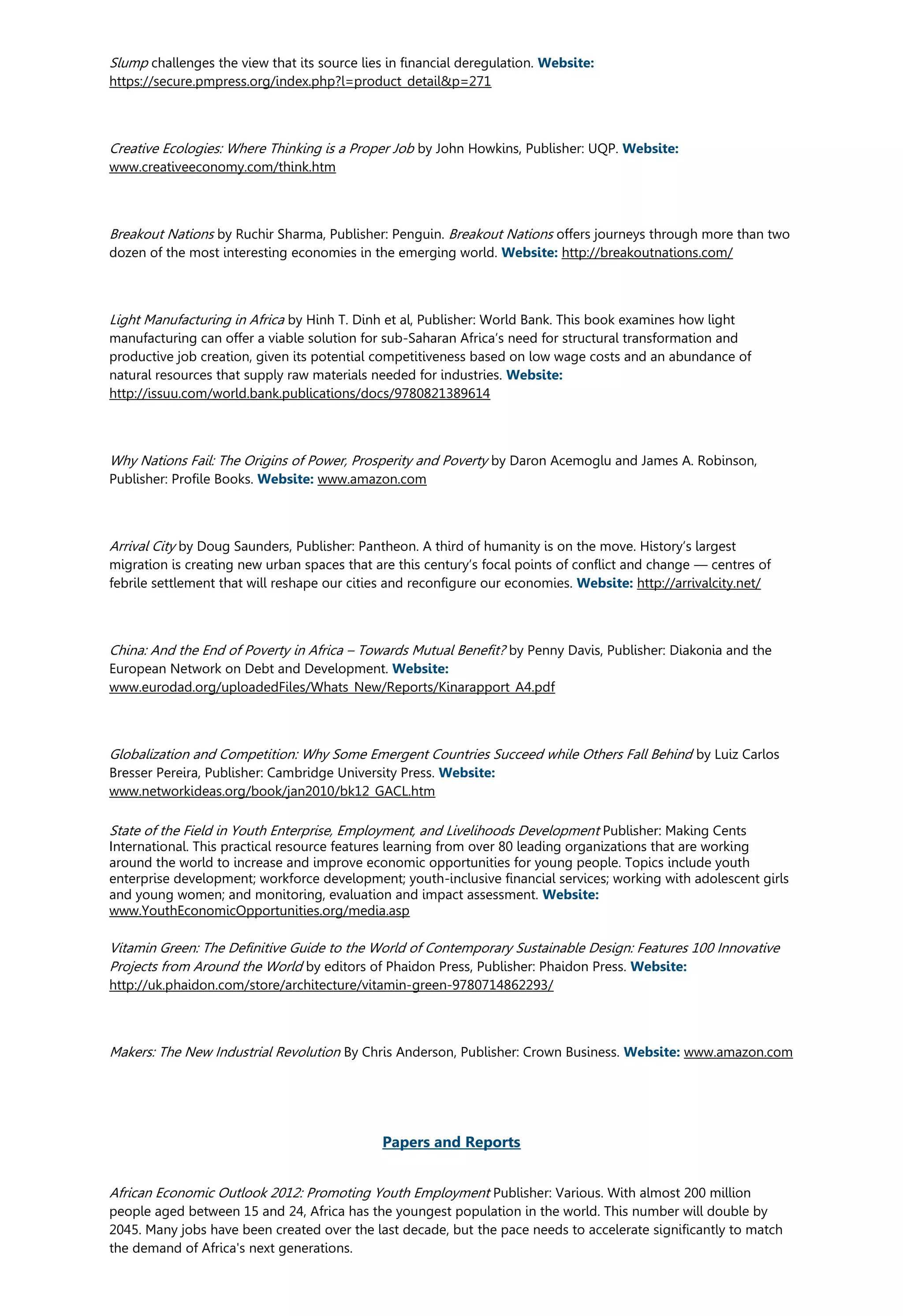 Slump challenges the view that its source lies in financial deregulation. Website:
https://secure.pmpress.org/index.php?l=product_detail&p=271
Creative Ecologies: Where Thinking is a Proper Job by John Howkins, Publisher: UQP. Website:
www.creativeeconomy.com/think.htm
Breakout Nations by Ruchir Sharma, Publisher: Penguin. Breakout Nations offers journeys through more than two
dozen of the most interesting economies in the emerging world. Website: http://breakoutnations.com/
Light Manufacturing in Africa by Hinh T. Dinh et al, Publisher: World Bank. This book examines how light
manufacturing can offer a viable solution for sub-Saharan Africa’s need for structural transformation and
productive job creation, given its potential competitiveness based on low wage costs and an abundance of
natural resources that supply raw materials needed for industries. Website:
http://issuu.com/world.bank.publications/docs/9780821389614
Why Nations Fail: The Origins of Power, Prosperity and Poverty by Daron Acemoglu and James A. Robinson,
Publisher: Profile Books. Website: www.amazon.com
Arrival City by Doug Saunders, Publisher: Pantheon. A third of humanity is on the move. History’s largest
migration is creating new urban spaces that are this century’s focal points of conflict and change — centres of
febrile settlement that will reshape our cities and reconfigure our economies. Website: http://arrivalcity.net/
China: And the End of Poverty in Africa – Towards Mutual Benefit? by Penny Davis, Publisher: Diakonia and the
European Network on Debt and Development. Website:
www.eurodad.org/uploadedFiles/Whats_New/Reports/Kinarapport_A4.pdf
Globalization and Competition: Why Some Emergent Countries Succeed while Others Fall Behind by Luiz Carlos
Bresser Pereira, Publisher: Cambridge University Press. Website:
www.networkideas.org/book/jan2010/bk12_GACL.htm
State of the Field in Youth Enterprise, Employment, and Livelihoods Development Publisher: Making Cents
International. This practical resource features learning from over 80 leading organizations that are working
around the world to increase and improve economic opportunities for young people. Topics include youth
enterprise development; workforce development; youth-inclusive financial services; working with adolescent girls
and young women; and monitoring, evaluation and impact assessment. Website:
www.YouthEconomicOpportunities.org/media.asp
Vitamin Green: The Definitive Guide to the World of Contemporary Sustainable Design: Features 100 Innovative
Projects from Around the World by editors of Phaidon Press, Publisher: Phaidon Press. Website:
http://uk.phaidon.com/store/architecture/vitamin-green-9780714862293/
Makers: The New Industrial Revolution By Chris Anderson, Publisher: Crown Business. Website: www.amazon.com
Papers and Reports
African Economic Outlook 2012: Promoting Youth Employment Publisher: Various. With almost 200 million
people aged between 15 and 24, Africa has the youngest population in the world. This number will double by
2045. Many jobs have been created over the last decade, but the pace needs to accelerate significantly to match
the demand of Africa's next generations.
 