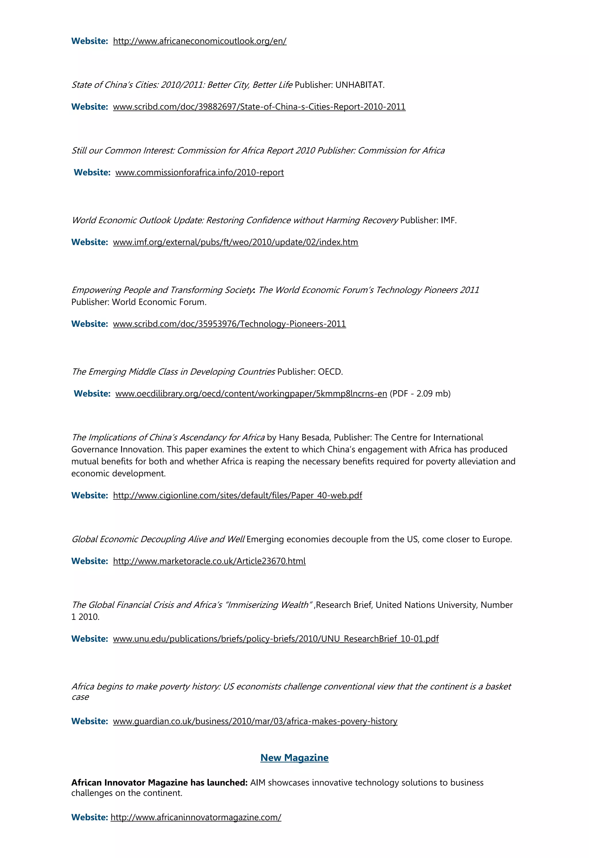 Website: http://www.africaneconomicoutlook.org/en/
State of China’s Cities: 2010/2011: Better City, Better Life Publisher: UNHABITAT.
Website: www.scribd.com/doc/39882697/State-of-China-s-Cities-Report-2010-2011
Still our Common Interest: Commission for Africa Report 2010 Publisher: Commission for Africa
Website: www.commissionforafrica.info/2010-report
World Economic Outlook Update: Restoring Confidence without Harming Recovery Publisher: IMF.
Website: www.imf.org/external/pubs/ft/weo/2010/update/02/index.htm
Empowering People and Transforming Society: The World Economic Forum’s Technology Pioneers 2011
Publisher: World Economic Forum.
Website: www.scribd.com/doc/35953976/Technology-Pioneers-2011
The Emerging Middle Class in Developing Countries Publisher: OECD.
Website: www.oecdilibrary.org/oecd/content/workingpaper/5kmmp8lncrns-en (PDF - 2.09 mb)
The Implications of China’s Ascendancy for Africa by Hany Besada, Publisher: The Centre for International
Governance Innovation. This paper examines the extent to which China’s engagement with Africa has produced
mutual benefits for both and whether Africa is reaping the necessary benefits required for poverty alleviation and
economic development.
Website: http://www.cigionline.com/sites/default/files/Paper_40-web.pdf
Global Economic Decoupling Alive and Well Emerging economies decouple from the US, come closer to Europe.
Website: http://www.marketoracle.co.uk/Article23670.html
The Global Financial Crisis and Africa’s “Immiserizing Wealth” ,Research Brief, United Nations University, Number
1 2010.
Website: www.unu.edu/publications/briefs/policy-briefs/2010/UNU_ResearchBrief_10-01.pdf
Africa begins to make poverty history: US economists challenge conventional view that the continent is a basket
case
Website: www.guardian.co.uk/business/2010/mar/03/africa-makes-povery-history
New Magazine
African Innovator Magazine has launched: AIM showcases innovative technology solutions to business
challenges on the continent.
Website: http://www.africaninnovatormagazine.com/
 