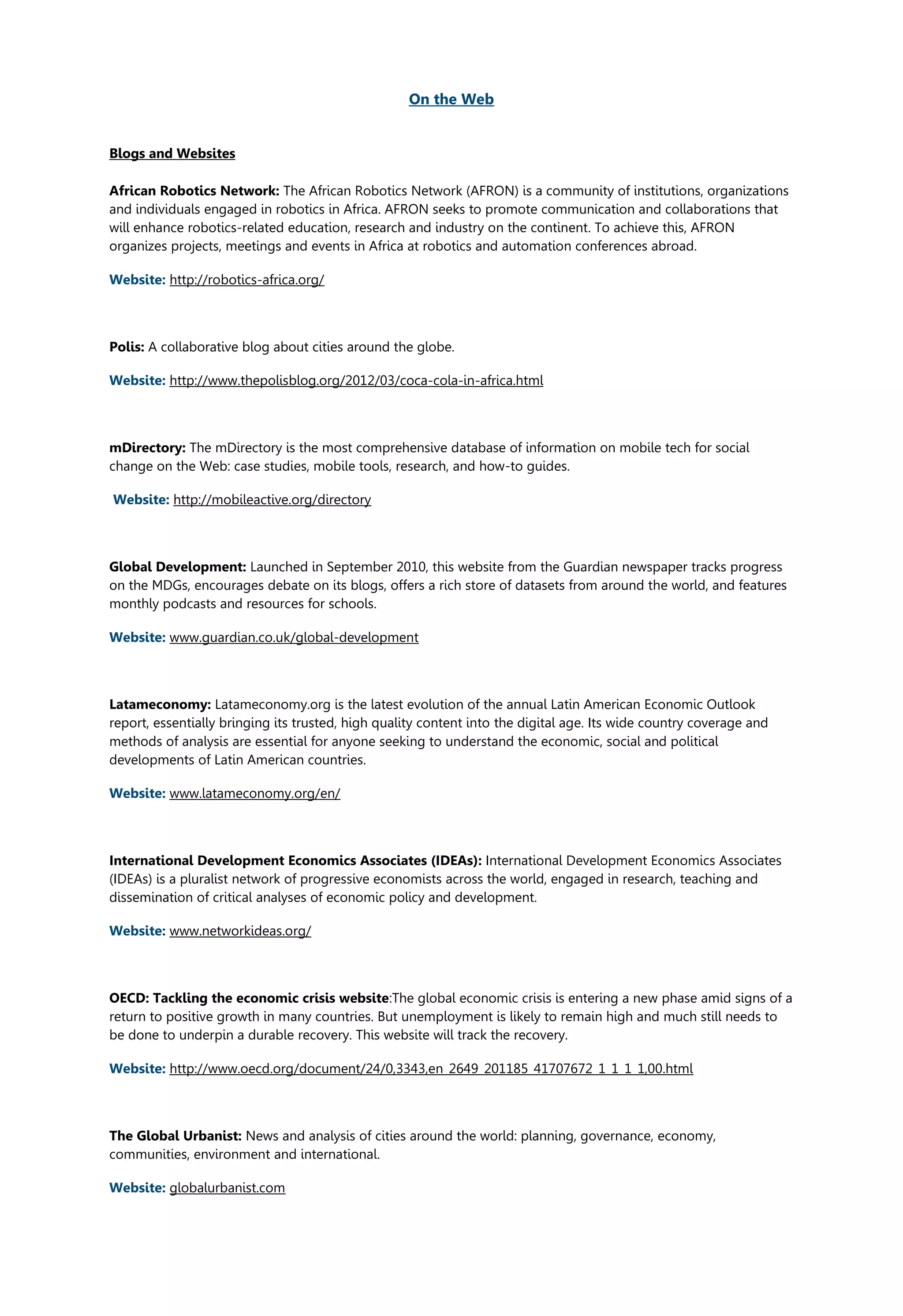On the Web
Blogs and Websites
African Robotics Network: The African Robotics Network (AFRON) is a community of institutions, organizations
and individuals engaged in robotics in Africa. AFRON seeks to promote communication and collaborations that
will enhance robotics-related education, research and industry on the continent. To achieve this, AFRON
organizes projects, meetings and events in Africa at robotics and automation conferences abroad.
Website: http://robotics-africa.org/
Polis: A collaborative blog about cities around the globe.
Website: http://www.thepolisblog.org/2012/03/coca-cola-in-africa.html
mDirectory: The mDirectory is the most comprehensive database of information on mobile tech for social
change on the Web: case studies, mobile tools, research, and how-to guides.
Website: http://mobileactive.org/directory
Global Development: Launched in September 2010, this website from the Guardian newspaper tracks progress
on the MDGs, encourages debate on its blogs, offers a rich store of datasets from around the world, and features
monthly podcasts and resources for schools.
Website: www.guardian.co.uk/global-development
Latameconomy: Latameconomy.org is the latest evolution of the annual Latin American Economic Outlook
report, essentially bringing its trusted, high quality content into the digital age. Its wide country coverage and
methods of analysis are essential for anyone seeking to understand the economic, social and political
developments of Latin American countries.
Website: www.latameconomy.org/en/
International Development Economics Associates (IDEAs): International Development Economics Associates
(IDEAs) is a pluralist network of progressive economists across the world, engaged in research, teaching and
dissemination of critical analyses of economic policy and development.
Website: www.networkideas.org/
OECD: Tackling the economic crisis website:The global economic crisis is entering a new phase amid signs of a
return to positive growth in many countries. But unemployment is likely to remain high and much still needs to
be done to underpin a durable recovery. This website will track the recovery.
Website: http://www.oecd.org/document/24/0,3343,en_2649_201185_41707672_1_1_1_1,00.html
The Global Urbanist: News and analysis of cities around the world: planning, governance, economy,
communities, environment and international.
Website: globalurbanist.com
 
