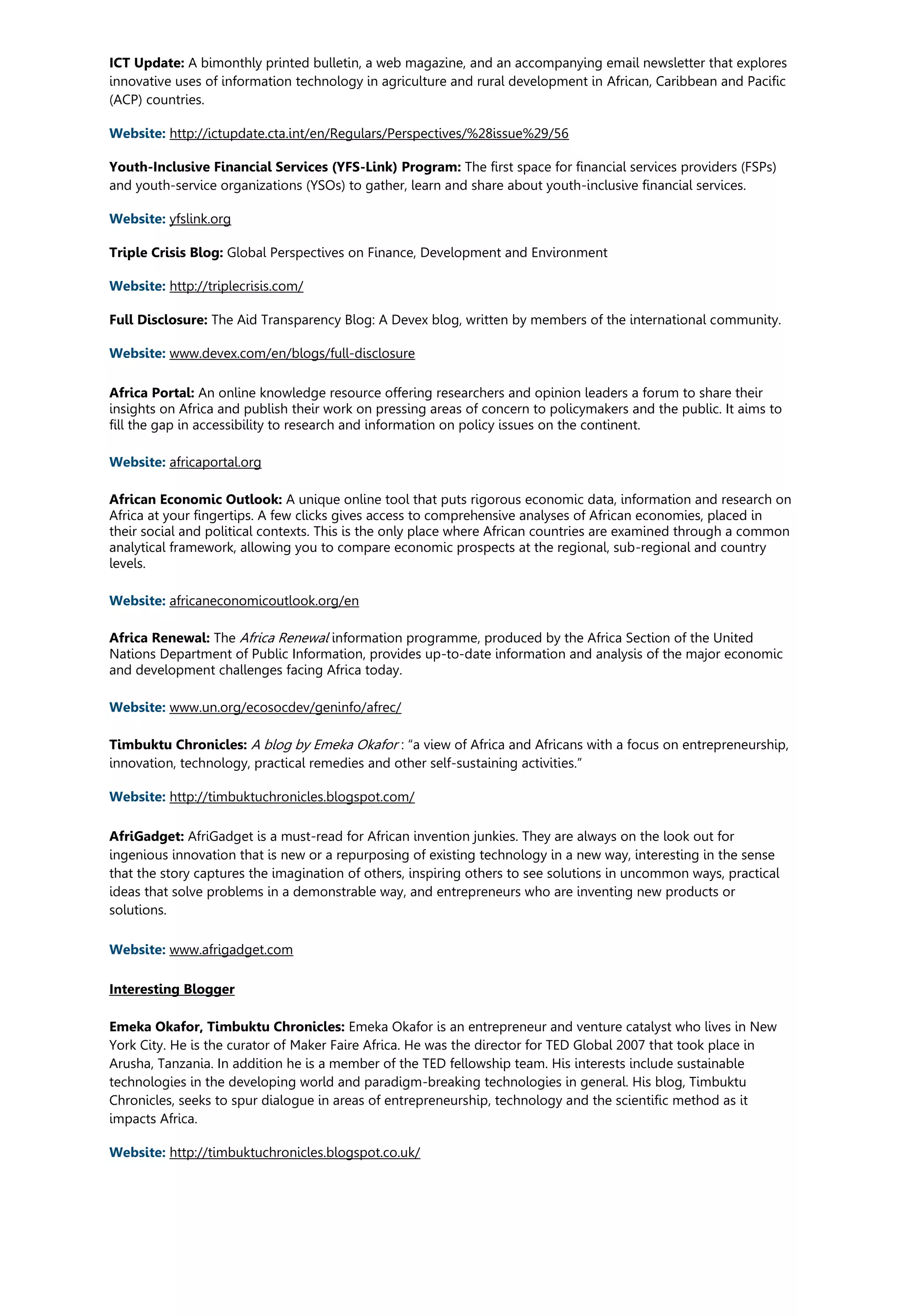 ICT Update: A bimonthly printed bulletin, a web magazine, and an accompanying email newsletter that explores
innovative uses of information technology in agriculture and rural development in African, Caribbean and Pacific
(ACP) countries.
Website: http://ictupdate.cta.int/en/Regulars/Perspectives/%28issue%29/56
Youth-Inclusive Financial Services (YFS-Link) Program: The first space for financial services providers (FSPs)
and youth-service organizations (YSOs) to gather, learn and share about youth-inclusive financial services.
Website: yfslink.org
Triple Crisis Blog: Global Perspectives on Finance, Development and Environment
Website: http://triplecrisis.com/
Full Disclosure: The Aid Transparency Blog: A Devex blog, written by members of the international community.
Website: www.devex.com/en/blogs/full-disclosure
Africa Portal: An online knowledge resource offering researchers and opinion leaders a forum to share their
insights on Africa and publish their work on pressing areas of concern to policymakers and the public. It aims to
fill the gap in accessibility to research and information on policy issues on the continent.
Website: africaportal.org
African Economic Outlook: A unique online tool that puts rigorous economic data, information and research on
Africa at your fingertips. A few clicks gives access to comprehensive analyses of African economies, placed in
their social and political contexts. This is the only place where African countries are examined through a common
analytical framework, allowing you to compare economic prospects at the regional, sub-regional and country
levels.
Website: africaneconomicoutlook.org/en
Africa Renewal: The Africa Renewal information programme, produced by the Africa Section of the United
Nations Department of Public Information, provides up-to-date information and analysis of the major economic
and development challenges facing Africa today.
Website: www.un.org/ecosocdev/geninfo/afrec/
Timbuktu Chronicles: A blog by Emeka Okafor : “a view of Africa and Africans with a focus on entrepreneurship,
innovation, technology, practical remedies and other self-sustaining activities.”
Website: http://timbuktuchronicles.blogspot.com/
AfriGadget: AfriGadget is a must-read for African invention junkies. They are always on the look out for
ingenious innovation that is new or a repurposing of existing technology in a new way, interesting in the sense
that the story captures the imagination of others, inspiring others to see solutions in uncommon ways, practical
ideas that solve problems in a demonstrable way, and entrepreneurs who are inventing new products or
solutions.
Website: www.afrigadget.com
Interesting Blogger
Emeka Okafor, Timbuktu Chronicles: Emeka Okafor is an entrepreneur and venture catalyst who lives in New
York City. He is the curator of Maker Faire Africa. He was the director for TED Global 2007 that took place in
Arusha, Tanzania. In addition he is a member of the TED fellowship team. His interests include sustainable
technologies in the developing world and paradigm-breaking technologies in general. His blog, Timbuktu
Chronicles, seeks to spur dialogue in areas of entrepreneurship, technology and the scientific method as it
impacts Africa.
Website: http://timbuktuchronicles.blogspot.co.uk/
 