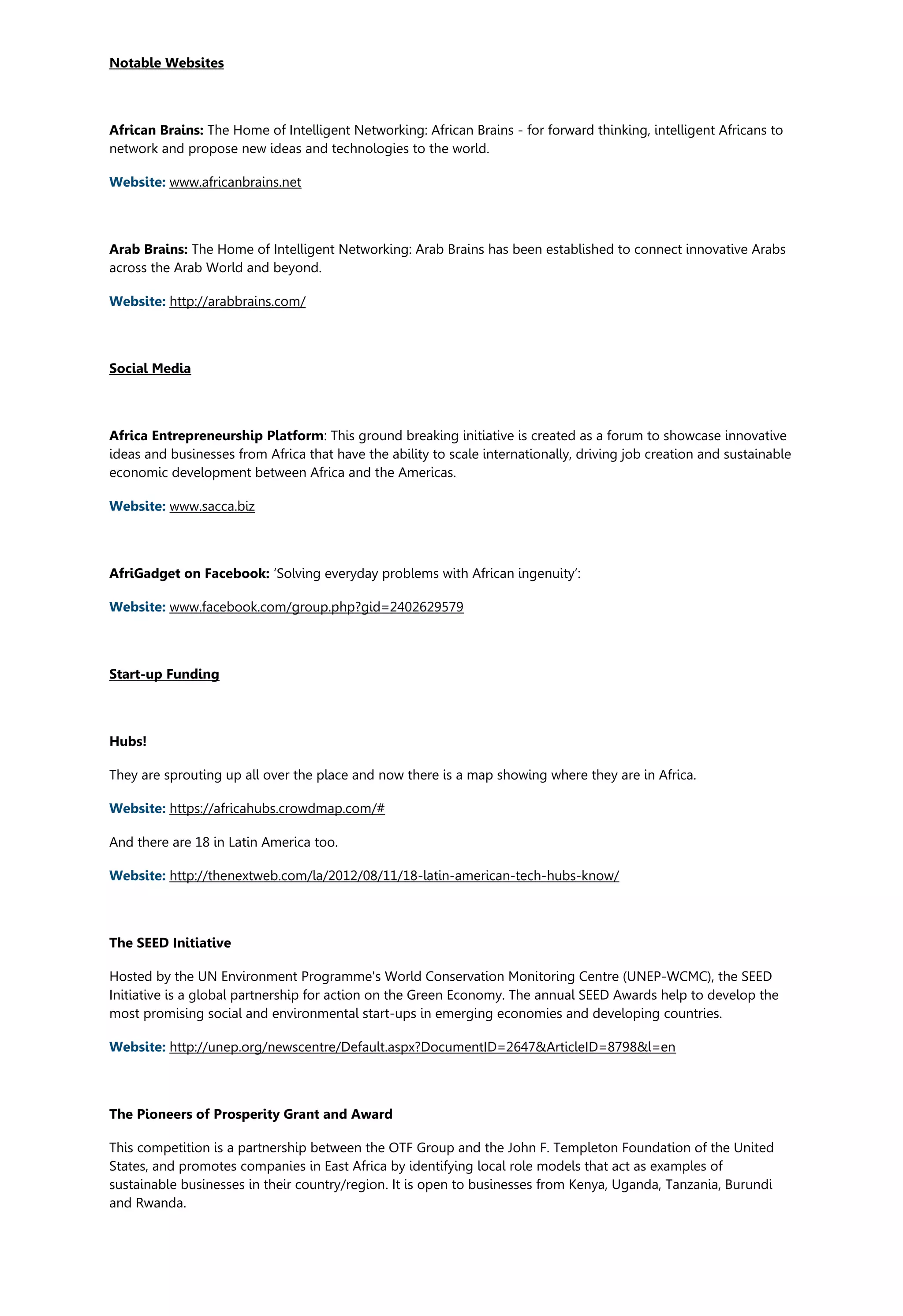 Notable Websites
African Brains: The Home of Intelligent Networking: African Brains - for forward thinking, intelligent Africans to
network and propose new ideas and technologies to the world.
Website: www.africanbrains.net
Arab Brains: The Home of Intelligent Networking: Arab Brains has been established to connect innovative Arabs
across the Arab World and beyond.
Website: http://arabbrains.com/
Social Media
Africa Entrepreneurship Platform: This ground breaking initiative is created as a forum to showcase innovative
ideas and businesses from Africa that have the ability to scale internationally, driving job creation and sustainable
economic development between Africa and the Americas.
Website: www.sacca.biz
AfriGadget on Facebook: ‘Solving everyday problems with African ingenuity’:
Website: www.facebook.com/group.php?gid=2402629579
Start-up Funding
Hubs!
They are sprouting up all over the place and now there is a map showing where they are in Africa.
Website: https://africahubs.crowdmap.com/#
And there are 18 in Latin America too.
Website: http://thenextweb.com/la/2012/08/11/18-latin-american-tech-hubs-know/
The SEED Initiative
Hosted by the UN Environment Programme's World Conservation Monitoring Centre (UNEP-WCMC), the SEED
Initiative is a global partnership for action on the Green Economy. The annual SEED Awards help to develop the
most promising social and environmental start-ups in emerging economies and developing countries.
Website: http://unep.org/newscentre/Default.aspx?DocumentID=2647&ArticleID=8798&l=en
The Pioneers of Prosperity Grant and Award
This competition is a partnership between the OTF Group and the John F. Templeton Foundation of the United
States, and promotes companies in East Africa by identifying local role models that act as examples of
sustainable businesses in their country/region. It is open to businesses from Kenya, Uganda, Tanzania, Burundi
and Rwanda.
 