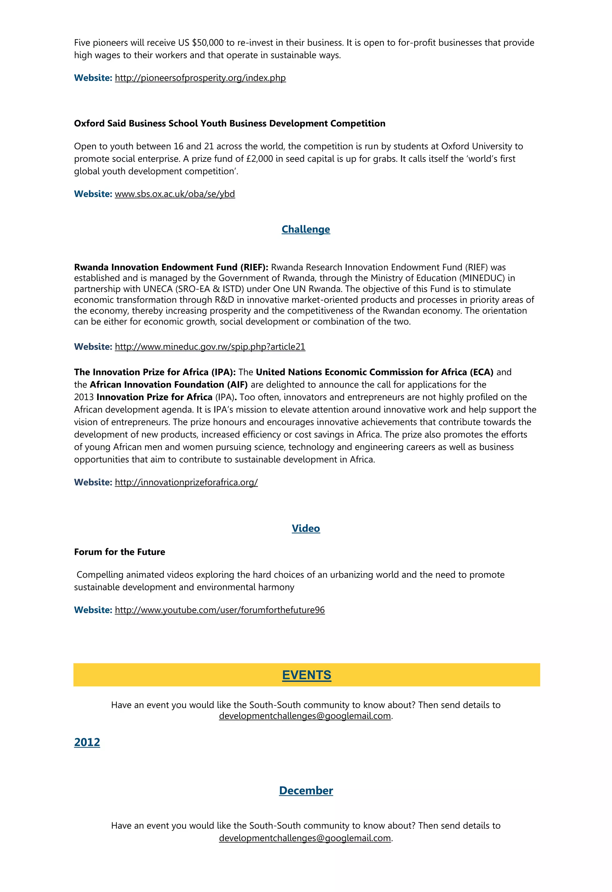 Five pioneers will receive US $50,000 to re-invest in their business. It is open to for-profit businesses that provide
high wages to their workers and that operate in sustainable ways.
Website: http://pioneersofprosperity.org/index.php
Oxford Said Business School Youth Business Development Competition
Open to youth between 16 and 21 across the world, the competition is run by students at Oxford University to
promote social enterprise. A prize fund of £2,000 in seed capital is up for grabs. It calls itself the ‘world’s first
global youth development competition’.
Website: www.sbs.ox.ac.uk/oba/se/ybd
Challenge
Rwanda Innovation Endowment Fund (RIEF): Rwanda Research Innovation Endowment Fund (RIEF) was
established and is managed by the Government of Rwanda, through the Ministry of Education (MINEDUC) in
partnership with UNECA (SRO-EA & ISTD) under One UN Rwanda. The objective of this Fund is to stimulate
economic transformation through R&D in innovative market-oriented products and processes in priority areas of
the economy, thereby increasing prosperity and the competitiveness of the Rwandan economy. The orientation
can be either for economic growth, social development or combination of the two.
Website: http://www.mineduc.gov.rw/spip.php?article21
The Innovation Prize for Africa (IPA): The United Nations Economic Commission for Africa (ECA) and
the African Innovation Foundation (AIF) are delighted to announce the call for applications for the
2013 Innovation Prize for Africa (IPA). Too often, innovators and entrepreneurs are not highly profiled on the
African development agenda. It is IPA’s mission to elevate attention around innovative work and help support the
vision of entrepreneurs. The prize honours and encourages innovative achievements that contribute towards the
development of new products, increased efficiency or cost savings in Africa. The prize also promotes the efforts
of young African men and women pursuing science, technology and engineering careers as well as business
opportunities that aim to contribute to sustainable development in Africa.
Website: http://innovationprizeforafrica.org/
Video
Forum for the Future
Compelling animated videos exploring the hard choices of an urbanizing world and the need to promote
sustainable development and environmental harmony
Website: http://www.youtube.com/user/forumforthefuture96
Have an event you would like the South-South community to know about? Then send details to
developmentchallenges@googlemail.com.
2012
December
Have an event you would like the South-South community to know about? Then send details to
developmentchallenges@googlemail.com.
EVENTS
 