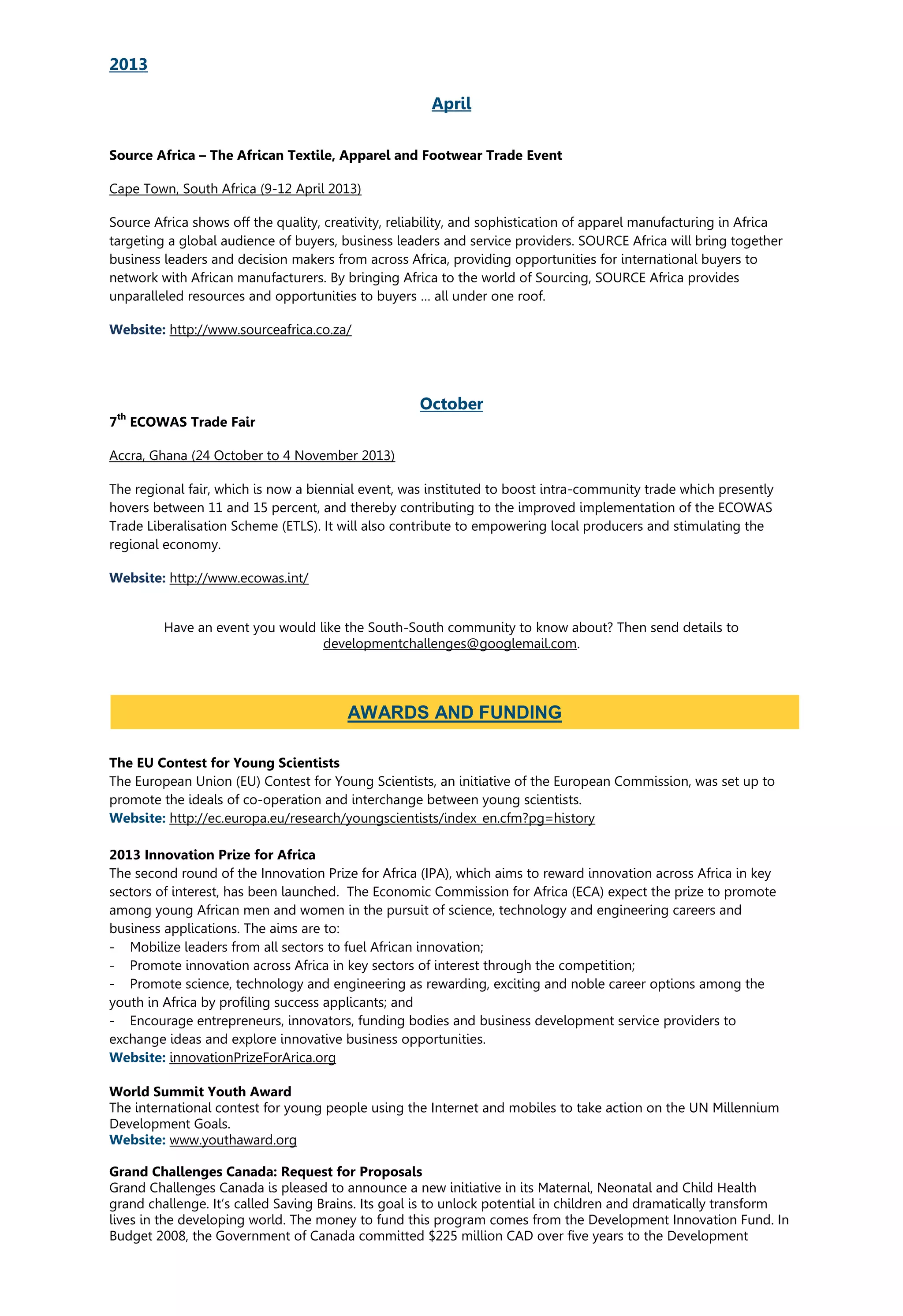2013
April
Source Africa – The African Textile, Apparel and Footwear Trade Event
Cape Town, South Africa (9-12 April 2013)
Source Africa shows off the quality, creativity, reliability, and sophistication of apparel manufacturing in Africa
targeting a global audience of buyers, business leaders and service providers. SOURCE Africa will bring together
business leaders and decision makers from across Africa, providing opportunities for international buyers to
network with African manufacturers. By bringing Africa to the world of Sourcing, SOURCE Africa provides
unparalleled resources and opportunities to buyers … all under one roof.
Website: http://www.sourceafrica.co.za/
October
7
th
ECOWAS Trade Fair
Accra, Ghana (24 October to 4 November 2013)
The regional fair, which is now a biennial event, was instituted to boost intra-community trade which presently
hovers between 11 and 15 percent, and thereby contributing to the improved implementation of the ECOWAS
Trade Liberalisation Scheme (ETLS). It will also contribute to empowering local producers and stimulating the
regional economy.
Website: http://www.ecowas.int/
Have an event you would like the South-South community to know about? Then send details to
developmentchallenges@googlemail.com.
The EU Contest for Young Scientists
The European Union (EU) Contest for Young Scientists, an initiative of the European Commission, was set up to
promote the ideals of co-operation and interchange between young scientists.
Website: http://ec.europa.eu/research/youngscientists/index_en.cfm?pg=history
2013 Innovation Prize for Africa
The second round of the Innovation Prize for Africa (IPA), which aims to reward innovation across Africa in key
sectors of interest, has been launched. The Economic Commission for Africa (ECA) expect the prize to promote
among young African men and women in the pursuit of science, technology and engineering careers and
business applications. The aims are to:
- Mobilize leaders from all sectors to fuel African innovation;
- Promote innovation across Africa in key sectors of interest through the competition;
- Promote science, technology and engineering as rewarding, exciting and noble career options among the
youth in Africa by profiling success applicants; and
- Encourage entrepreneurs, innovators, funding bodies and business development service providers to
exchange ideas and explore innovative business opportunities.
Website: innovationPrizeForArica.org
World Summit Youth Award
The international contest for young people using the Internet and mobiles to take action on the UN Millennium
Development Goals.
Website: www.youthaward.org
Grand Challenges Canada: Request for Proposals
Grand Challenges Canada is pleased to announce a new initiative in its Maternal, Neonatal and Child Health
grand challenge. It’s called Saving Brains. Its goal is to unlock potential in children and dramatically transform
lives in the developing world. The money to fund this program comes from the Development Innovation Fund. In
Budget 2008, the Government of Canada committed $225 million CAD over five years to the Development
AWARDS AND FUNDING
 