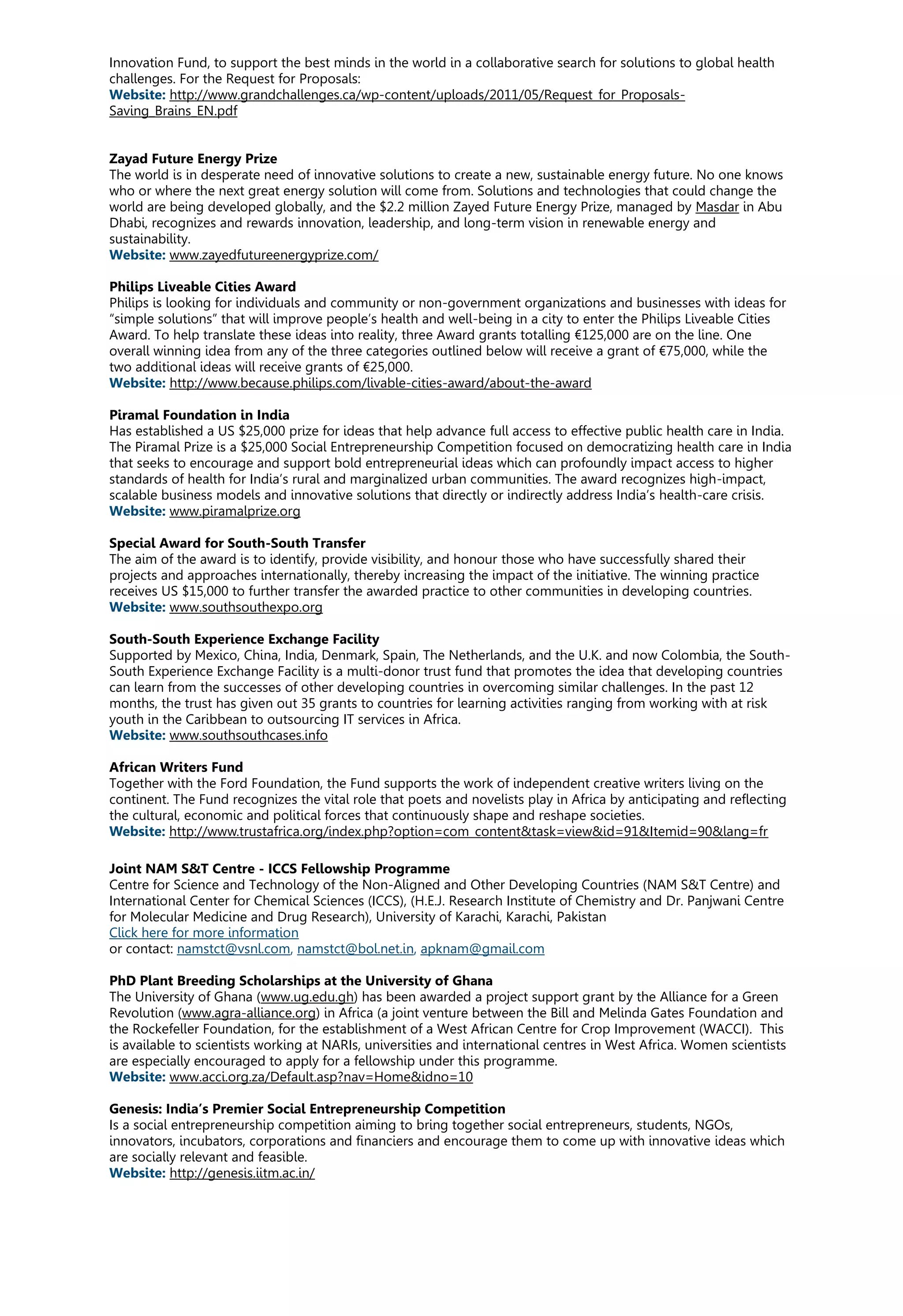 Innovation Fund, to support the best minds in the world in a collaborative search for solutions to global health
challenges. For the Request for Proposals:
Website: http://www.grandchallenges.ca/wp-content/uploads/2011/05/Request_for_Proposals-
Saving_Brains_EN.pdf
Zayad Future Energy Prize
The world is in desperate need of innovative solutions to create a new, sustainable energy future. No one knows
who or where the next great energy solution will come from. Solutions and technologies that could change the
world are being developed globally, and the $2.2 million Zayed Future Energy Prize, managed by Masdar in Abu
Dhabi, recognizes and rewards innovation, leadership, and long-term vision in renewable energy and
sustainability.
Website: www.zayedfutureenergyprize.com/
Philips Liveable Cities Award
Philips is looking for individuals and community or non-government organizations and businesses with ideas for
“simple solutions” that will improve people’s health and well-being in a city to enter the Philips Liveable Cities
Award. To help translate these ideas into reality, three Award grants totalling €125,000 are on the line. One
overall winning idea from any of the three categories outlined below will receive a grant of €75,000, while the
two additional ideas will receive grants of €25,000.
Website: http://www.because.philips.com/livable-cities-award/about-the-award
Piramal Foundation in India
Has established a US $25,000 prize for ideas that help advance full access to effective public health care in India.
The Piramal Prize is a $25,000 Social Entrepreneurship Competition focused on democratizing health care in India
that seeks to encourage and support bold entrepreneurial ideas which can profoundly impact access to higher
standards of health for India’s rural and marginalized urban communities. The award recognizes high-impact,
scalable business models and innovative solutions that directly or indirectly address India’s health-care crisis.
Website: www.piramalprize.org
Special Award for South-South Transfer
The aim of the award is to identify, provide visibility, and honour those who have successfully shared their
projects and approaches internationally, thereby increasing the impact of the initiative. The winning practice
receives US $15,000 to further transfer the awarded practice to other communities in developing countries.
Website: www.southsouthexpo.org
South-South Experience Exchange Facility
Supported by Mexico, China, India, Denmark, Spain, The Netherlands, and the U.K. and now Colombia, the South-
South Experience Exchange Facility is a multi-donor trust fund that promotes the idea that developing countries
can learn from the successes of other developing countries in overcoming similar challenges. In the past 12
months, the trust has given out 35 grants to countries for learning activities ranging from working with at risk
youth in the Caribbean to outsourcing IT services in Africa.
Website: www.southsouthcases.info
African Writers Fund
Together with the Ford Foundation, the Fund supports the work of independent creative writers living on the
continent. The Fund recognizes the vital role that poets and novelists play in Africa by anticipating and reflecting
the cultural, economic and political forces that continuously shape and reshape societies.
Website: http://www.trustafrica.org/index.php?option=com_content&task=view&id=91&Itemid=90&lang=fr
Joint NAM S&T Centre - ICCS Fellowship Programme
Centre for Science and Technology of the Non-Aligned and Other Developing Countries (NAM S&T Centre) and
International Center for Chemical Sciences (ICCS), (H.E.J. Research Institute of Chemistry and Dr. Panjwani Centre
for Molecular Medicine and Drug Research), University of Karachi, Karachi, Pakistan
Click here for more information
or contact: namstct@vsnl.com, namstct@bol.net.in, apknam@gmail.com
PhD Plant Breeding Scholarships at the University of Ghana
The University of Ghana (www.ug.edu.gh) has been awarded a project support grant by the Alliance for a Green
Revolution (www.agra-alliance.org) in Africa (a joint venture between the Bill and Melinda Gates Foundation and
the Rockefeller Foundation, for the establishment of a West African Centre for Crop Improvement (WACCI). This
is available to scientists working at NARIs, universities and international centres in West Africa. Women scientists
are especially encouraged to apply for a fellowship under this programme.
Website: www.acci.org.za/Default.asp?nav=Home&idno=10
Genesis: India’s Premier Social Entrepreneurship Competition
Is a social entrepreneurship competition aiming to bring together social entrepreneurs, students, NGOs,
innovators, incubators, corporations and financiers and encourage them to come up with innovative ideas which
are socially relevant and feasible.
Website: http://genesis.iitm.ac.in/
 