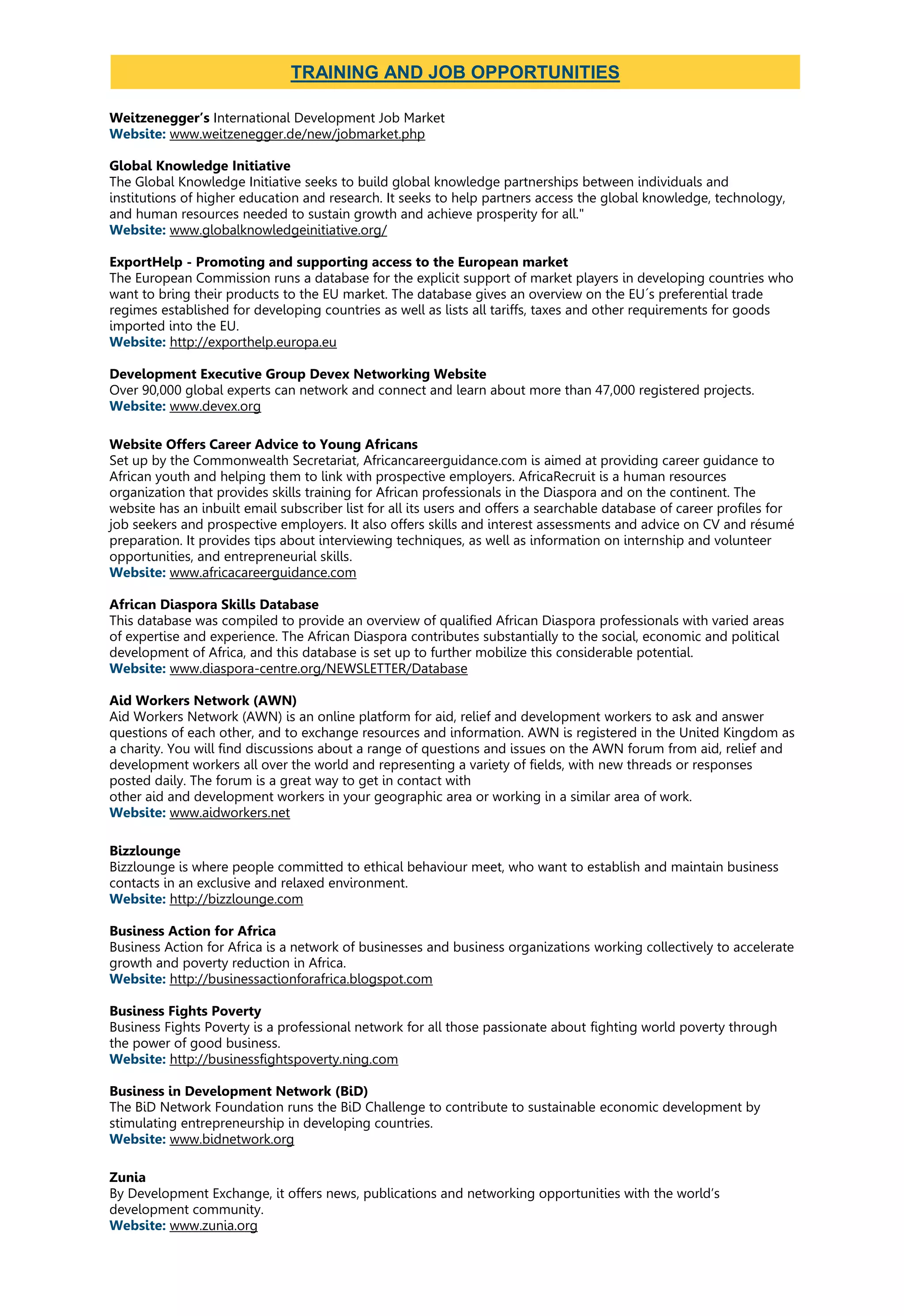 Weitzenegger’s International Development Job Market
Website: www.weitzenegger.de/new/jobmarket.php
Global Knowledge Initiative
The Global Knowledge Initiative seeks to build global knowledge partnerships between individuals and
institutions of higher education and research. It seeks to help partners access the global knowledge, technology,
and human resources needed to sustain growth and achieve prosperity for all."
Website: www.globalknowledgeinitiative.org/
ExportHelp - Promoting and supporting access to the European market
The European Commission runs a database for the explicit support of market players in developing countries who
want to bring their products to the EU market. The database gives an overview on the EU´s preferential trade
regimes established for developing countries as well as lists all tariffs, taxes and other requirements for goods
imported into the EU.
Website: http://exporthelp.europa.eu
Development Executive Group Devex Networking Website
Over 90,000 global experts can network and connect and learn about more than 47,000 registered projects.
Website: www.devex.org
Website Offers Career Advice to Young Africans
Set up by the Commonwealth Secretariat, Africancareerguidance.com is aimed at providing career guidance to
African youth and helping them to link with prospective employers. AfricaRecruit is a human resources
organization that provides skills training for African professionals in the Diaspora and on the continent. The
website has an inbuilt email subscriber list for all its users and offers a searchable database of career profiles for
job seekers and prospective employers. It also offers skills and interest assessments and advice on CV and résumé
preparation. It provides tips about interviewing techniques, as well as information on internship and volunteer
opportunities, and entrepreneurial skills.
Website: www.africacareerguidance.com
African Diaspora Skills Database
This database was compiled to provide an overview of qualified African Diaspora professionals with varied areas
of expertise and experience. The African Diaspora contributes substantially to the social, economic and political
development of Africa, and this database is set up to further mobilize this considerable potential.
Website: www.diaspora-centre.org/NEWSLETTER/Database
Aid Workers Network (AWN)
Aid Workers Network (AWN) is an online platform for aid, relief and development workers to ask and answer
questions of each other, and to exchange resources and information. AWN is registered in the United Kingdom as
a charity. You will find discussions about a range of questions and issues on the AWN forum from aid, relief and
development workers all over the world and representing a variety of fields, with new threads or responses
posted daily. The forum is a great way to get in contact with
other aid and development workers in your geographic area or working in a similar area of work.
Website: www.aidworkers.net
Bizzlounge
Bizzlounge is where people committed to ethical behaviour meet, who want to establish and maintain business
contacts in an exclusive and relaxed environment.
Website: http://bizzlounge.com
Business Action for Africa
Business Action for Africa is a network of businesses and business organizations working collectively to accelerate
growth and poverty reduction in Africa.
Website: http://businessactionforafrica.blogspot.com
Business Fights Poverty
Business Fights Poverty is a professional network for all those passionate about fighting world poverty through
the power of good business.
Website: http://businessfightspoverty.ning.com
Business in Development Network (BiD)
The BiD Network Foundation runs the BiD Challenge to contribute to sustainable economic development by
stimulating entrepreneurship in developing countries.
Website: www.bidnetwork.org
Zunia
By Development Exchange, it offers news, publications and networking opportunities with the world’s
development community.
Website: www.zunia.org
TRAINING AND JOB OPPORTUNITIES
 