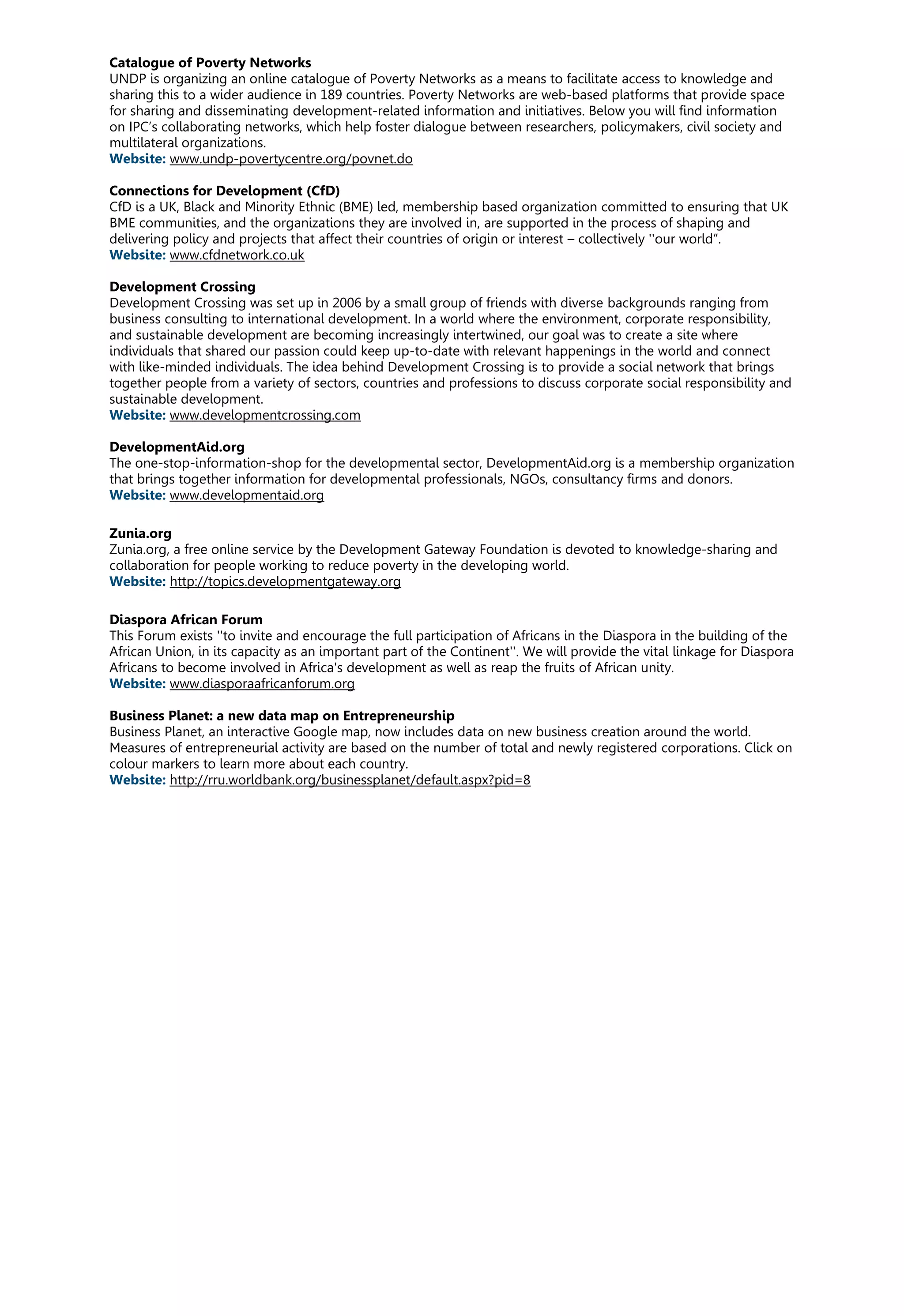 Catalogue of Poverty Networks
UNDP is organizing an online catalogue of Poverty Networks as a means to facilitate access to knowledge and
sharing this to a wider audience in 189 countries. Poverty Networks are web-based platforms that provide space
for sharing and disseminating development-related information and initiatives. Below you will find information
on IPC’s collaborating networks, which help foster dialogue between researchers, policymakers, civil society and
multilateral organizations.
Website: www.undp-povertycentre.org/povnet.do
Connections for Development (CfD)
CfD is a UK, Black and Minority Ethnic (BME) led, membership based organization committed to ensuring that UK
BME communities, and the organizations they are involved in, are supported in the process of shaping and
delivering policy and projects that affect their countries of origin or interest – collectively ''our world”.
Website: www.cfdnetwork.co.uk
Development Crossing
Development Crossing was set up in 2006 by a small group of friends with diverse backgrounds ranging from
business consulting to international development. In a world where the environment, corporate responsibility,
and sustainable development are becoming increasingly intertwined, our goal was to create a site where
individuals that shared our passion could keep up-to-date with relevant happenings in the world and connect
with like-minded individuals. The idea behind Development Crossing is to provide a social network that brings
together people from a variety of sectors, countries and professions to discuss corporate social responsibility and
sustainable development.
Website: www.developmentcrossing.com
DevelopmentAid.org
The one-stop-information-shop for the developmental sector, DevelopmentAid.org is a membership organization
that brings together information for developmental professionals, NGOs, consultancy firms and donors.
Website: www.developmentaid.org
Zunia.org
Zunia.org, a free online service by the Development Gateway Foundation is devoted to knowledge-sharing and
collaboration for people working to reduce poverty in the developing world.
Website: http://topics.developmentgateway.org
Diaspora African Forum
This Forum exists ''to invite and encourage the full participation of Africans in the Diaspora in the building of the
African Union, in its capacity as an important part of the Continent''. We will provide the vital linkage for Diaspora
Africans to become involved in Africa's development as well as reap the fruits of African unity.
Website: www.diasporaafricanforum.org
Business Planet: a new data map on Entrepreneurship
Business Planet, an interactive Google map, now includes data on new business creation around the world.
Measures of entrepreneurial activity are based on the number of total and newly registered corporations. Click on
colour markers to learn more about each country.
Website: http://rru.worldbank.org/businessplanet/default.aspx?pid=8
 