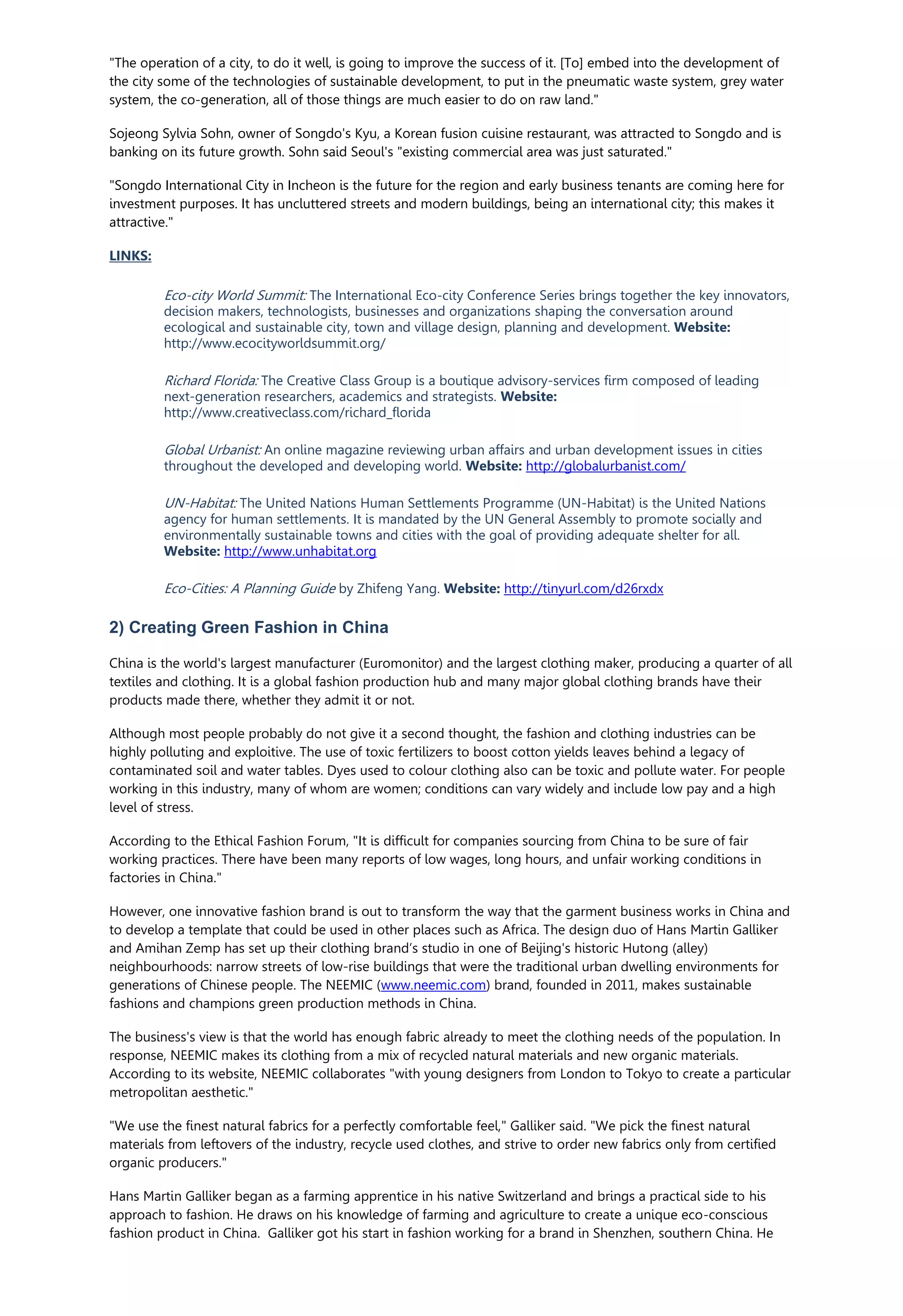 "The operation of a city, to do it well, is going to improve the success of it. [To] embed into the development of
the city some of the technologies of sustainable development, to put in the pneumatic waste system, grey water
system, the co-generation, all of those things are much easier to do on raw land."
Sojeong Sylvia Sohn, owner of Songdo's Kyu, a Korean fusion cuisine restaurant, was attracted to Songdo and is
banking on its future growth. Sohn said Seoul's "existing commercial area was just saturated."
"Songdo International City in Incheon is the future for the region and early business tenants are coming here for
investment purposes. It has uncluttered streets and modern buildings, being an international city; this makes it
attractive."
LINKS:
Eco-city World Summit: The International Eco-city Conference Series brings together the key innovators,
decision makers, technologists, businesses and organizations shaping the conversation around
ecological and sustainable city, town and village design, planning and development. Website:
http://www.ecocityworldsummit.org/
Richard Florida: The Creative Class Group is a boutique advisory-services firm composed of leading
next-generation researchers, academics and strategists. Website:
http://www.creativeclass.com/richard_florida
Global Urbanist: An online magazine reviewing urban affairs and urban development issues in cities
throughout the developed and developing world. Website: http://globalurbanist.com/
UN-Habitat: The United Nations Human Settlements Programme (UN-Habitat) is the United Nations
agency for human settlements. It is mandated by the UN General Assembly to promote socially and
environmentally sustainable towns and cities with the goal of providing adequate shelter for all.
Website: http://www.unhabitat.org
Eco-Cities: A Planning Guide by Zhifeng Yang. Website: http://tinyurl.com/d26rxdx
2) Creating Green Fashion in China
China is the world's largest manufacturer (Euromonitor) and the largest clothing maker, producing a quarter of all
textiles and clothing. It is a global fashion production hub and many major global clothing brands have their
products made there, whether they admit it or not.
Although most people probably do not give it a second thought, the fashion and clothing industries can be
highly polluting and exploitive. The use of toxic fertilizers to boost cotton yields leaves behind a legacy of
contaminated soil and water tables. Dyes used to colour clothing also can be toxic and pollute water. For people
working in this industry, many of whom are women; conditions can vary widely and include low pay and a high
level of stress.
According to the Ethical Fashion Forum, "It is difficult for companies sourcing from China to be sure of fair
working practices. There have been many reports of low wages, long hours, and unfair working conditions in
factories in China."
However, one innovative fashion brand is out to transform the way that the garment business works in China and
to develop a template that could be used in other places such as Africa. The design duo of Hans Martin Galliker
and Amihan Zemp has set up their clothing brand’s studio in one of Beijing's historic Hutong (alley)
neighbourhoods: narrow streets of low-rise buildings that were the traditional urban dwelling environments for
generations of Chinese people. The NEEMIC (www.neemic.com) brand, founded in 2011, makes sustainable
fashions and champions green production methods in China.
The business's view is that the world has enough fabric already to meet the clothing needs of the population. In
response, NEEMIC makes its clothing from a mix of recycled natural materials and new organic materials.
According to its website, NEEMIC collaborates "with young designers from London to Tokyo to create a particular
metropolitan aesthetic."
"We use the finest natural fabrics for a perfectly comfortable feel," Galliker said. "We pick the finest natural
materials from leftovers of the industry, recycle used clothes, and strive to order new fabrics only from certified
organic producers."
Hans Martin Galliker began as a farming apprentice in his native Switzerland and brings a practical side to his
approach to fashion. He draws on his knowledge of farming and agriculture to create a unique eco-conscious
fashion product in China. Galliker got his start in fashion working for a brand in Shenzhen, southern China. He
 