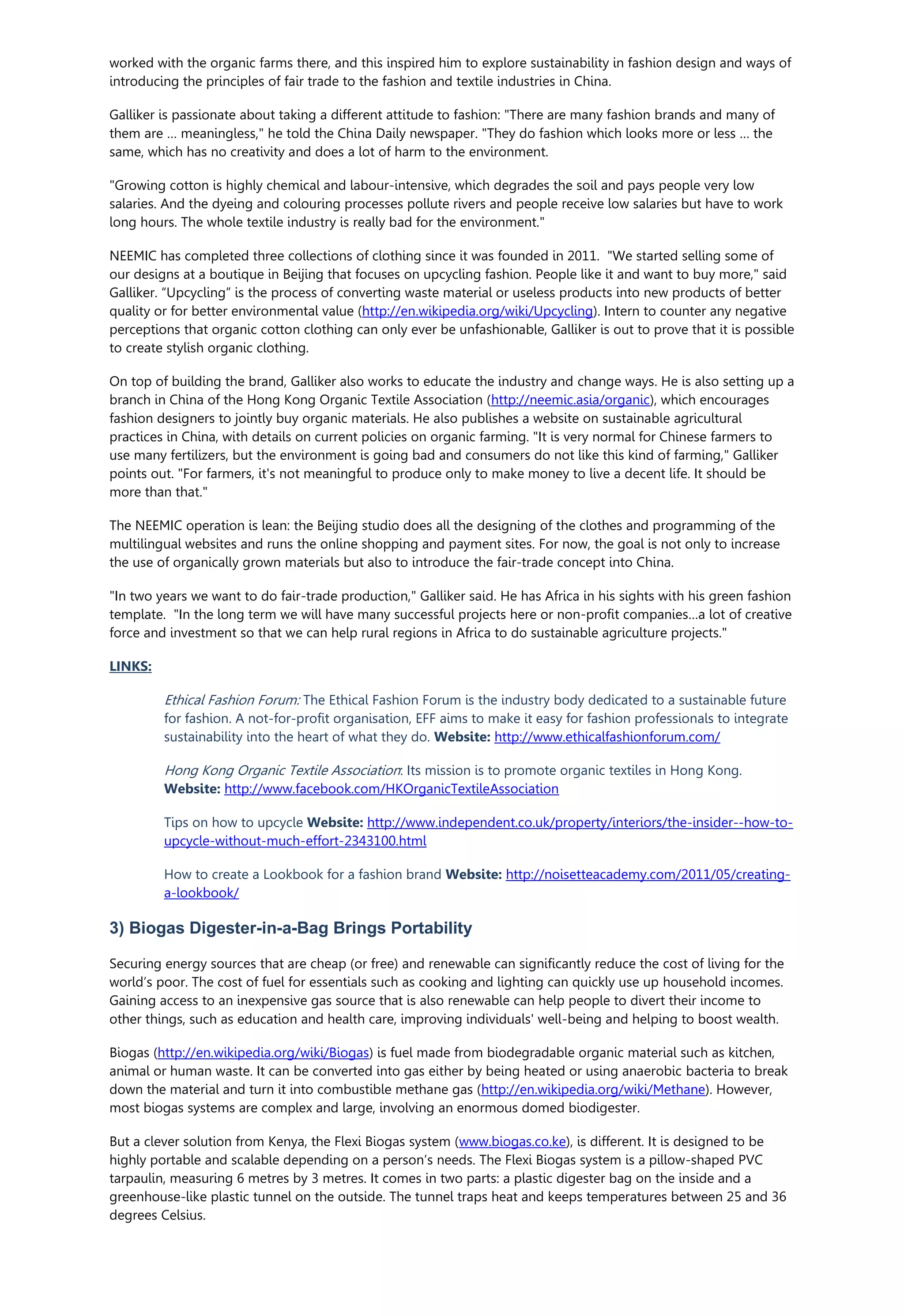 worked with the organic farms there, and this inspired him to explore sustainability in fashion design and ways of
introducing the principles of fair trade to the fashion and textile industries in China.
Galliker is passionate about taking a different attitude to fashion: "There are many fashion brands and many of
them are … meaningless," he told the China Daily newspaper. "They do fashion which looks more or less … the
same, which has no creativity and does a lot of harm to the environment.
"Growing cotton is highly chemical and labour-intensive, which degrades the soil and pays people very low
salaries. And the dyeing and colouring processes pollute rivers and people receive low salaries but have to work
long hours. The whole textile industry is really bad for the environment."
NEEMIC has completed three collections of clothing since it was founded in 2011. "We started selling some of
our designs at a boutique in Beijing that focuses on upcycling fashion. People like it and want to buy more," said
Galliker. “Upcycling” is the process of converting waste material or useless products into new products of better
quality or for better environmental value (http://en.wikipedia.org/wiki/Upcycling). Intern to counter any negative
perceptions that organic cotton clothing can only ever be unfashionable, Galliker is out to prove that it is possible
to create stylish organic clothing.
On top of building the brand, Galliker also works to educate the industry and change ways. He is also setting up a
branch in China of the Hong Kong Organic Textile Association (http://neemic.asia/organic), which encourages
fashion designers to jointly buy organic materials. He also publishes a website on sustainable agricultural
practices in China, with details on current policies on organic farming. "It is very normal for Chinese farmers to
use many fertilizers, but the environment is going bad and consumers do not like this kind of farming," Galliker
points out. "For farmers, it's not meaningful to produce only to make money to live a decent life. It should be
more than that."
The NEEMIC operation is lean: the Beijing studio does all the designing of the clothes and programming of the
multilingual websites and runs the online shopping and payment sites. For now, the goal is not only to increase
the use of organically grown materials but also to introduce the fair-trade concept into China.
"In two years we want to do fair-trade production," Galliker said. He has Africa in his sights with his green fashion
template. "In the long term we will have many successful projects here or non-profit companies…a lot of creative
force and investment so that we can help rural regions in Africa to do sustainable agriculture projects."
LINKS:
Ethical Fashion Forum: The Ethical Fashion Forum is the industry body dedicated to a sustainable future
for fashion. A not-for-profit organisation, EFF aims to make it easy for fashion professionals to integrate
sustainability into the heart of what they do. Website: http://www.ethicalfashionforum.com/
Hong Kong Organic Textile Association: Its mission is to promote organic textiles in Hong Kong.
Website: http://www.facebook.com/HKOrganicTextileAssociation
Tips on how to upcycle Website: http://www.independent.co.uk/property/interiors/the-insider--how-to-
upcycle-without-much-effort-2343100.html
How to create a Lookbook for a fashion brand Website: http://noisetteacademy.com/2011/05/creating-
a-lookbook/
3) Biogas Digester-in-a-Bag Brings Portability
Securing energy sources that are cheap (or free) and renewable can significantly reduce the cost of living for the
world’s poor. The cost of fuel for essentials such as cooking and lighting can quickly use up household incomes.
Gaining access to an inexpensive gas source that is also renewable can help people to divert their income to
other things, such as education and health care, improving individuals' well-being and helping to boost wealth.
Biogas (http://en.wikipedia.org/wiki/Biogas) is fuel made from biodegradable organic material such as kitchen,
animal or human waste. It can be converted into gas either by being heated or using anaerobic bacteria to break
down the material and turn it into combustible methane gas (http://en.wikipedia.org/wiki/Methane). However,
most biogas systems are complex and large, involving an enormous domed biodigester.
But a clever solution from Kenya, the Flexi Biogas system (www.biogas.co.ke), is different. It is designed to be
highly portable and scalable depending on a person’s needs. The Flexi Biogas system is a pillow-shaped PVC
tarpaulin, measuring 6 metres by 3 metres. It comes in two parts: a plastic digester bag on the inside and a
greenhouse-like plastic tunnel on the outside. The tunnel traps heat and keeps temperatures between 25 and 36
degrees Celsius.
 