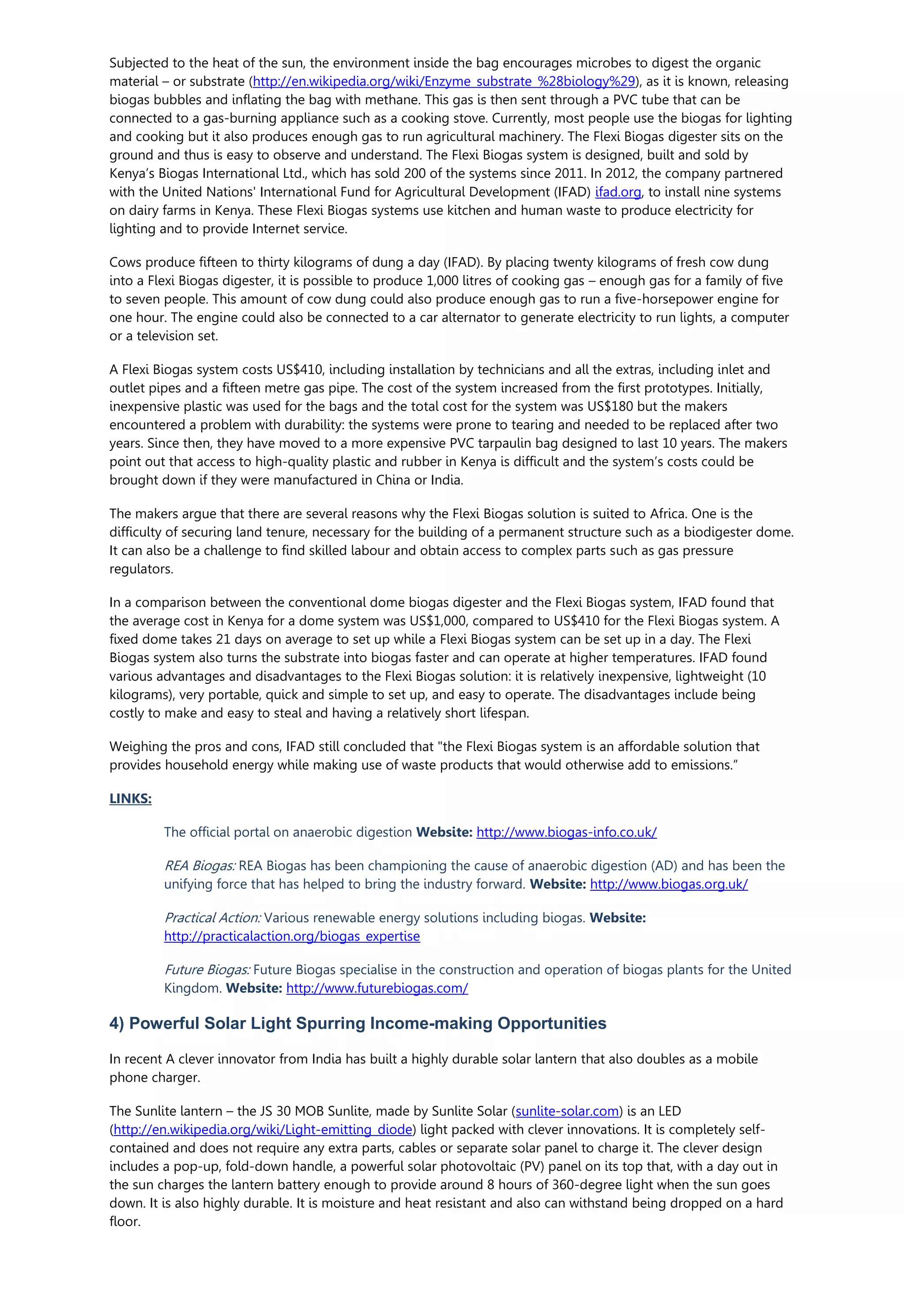 Subjected to the heat of the sun, the environment inside the bag encourages microbes to digest the organic
material – or substrate (http://en.wikipedia.org/wiki/Enzyme_substrate_%28biology%29), as it is known, releasing
biogas bubbles and inflating the bag with methane. This gas is then sent through a PVC tube that can be
connected to a gas-burning appliance such as a cooking stove. Currently, most people use the biogas for lighting
and cooking but it also produces enough gas to run agricultural machinery. The Flexi Biogas digester sits on the
ground and thus is easy to observe and understand. The Flexi Biogas system is designed, built and sold by
Kenya’s Biogas International Ltd., which has sold 200 of the systems since 2011. In 2012, the company partnered
with the United Nations' International Fund for Agricultural Development (IFAD) ifad.org, to install nine systems
on dairy farms in Kenya. These Flexi Biogas systems use kitchen and human waste to produce electricity for
lighting and to provide Internet service.
Cows produce fifteen to thirty kilograms of dung a day (IFAD). By placing twenty kilograms of fresh cow dung
into a Flexi Biogas digester, it is possible to produce 1,000 litres of cooking gas – enough gas for a family of five
to seven people. This amount of cow dung could also produce enough gas to run a five-horsepower engine for
one hour. The engine could also be connected to a car alternator to generate electricity to run lights, a computer
or a television set.
A Flexi Biogas system costs US$410, including installation by technicians and all the extras, including inlet and
outlet pipes and a fifteen metre gas pipe. The cost of the system increased from the first prototypes. Initially,
inexpensive plastic was used for the bags and the total cost for the system was US$180 but the makers
encountered a problem with durability: the systems were prone to tearing and needed to be replaced after two
years. Since then, they have moved to a more expensive PVC tarpaulin bag designed to last 10 years. The makers
point out that access to high-quality plastic and rubber in Kenya is difficult and the system’s costs could be
brought down if they were manufactured in China or India.
The makers argue that there are several reasons why the Flexi Biogas solution is suited to Africa. One is the
difficulty of securing land tenure, necessary for the building of a permanent structure such as a biodigester dome.
It can also be a challenge to find skilled labour and obtain access to complex parts such as gas pressure
regulators.
In a comparison between the conventional dome biogas digester and the Flexi Biogas system, IFAD found that
the average cost in Kenya for a dome system was US$1,000, compared to US$410 for the Flexi Biogas system. A
fixed dome takes 21 days on average to set up while a Flexi Biogas system can be set up in a day. The Flexi
Biogas system also turns the substrate into biogas faster and can operate at higher temperatures. IFAD found
various advantages and disadvantages to the Flexi Biogas solution: it is relatively inexpensive, lightweight (10
kilograms), very portable, quick and simple to set up, and easy to operate. The disadvantages include being
costly to make and easy to steal and having a relatively short lifespan.
Weighing the pros and cons, IFAD still concluded that "the Flexi Biogas system is an affordable solution that
provides household energy while making use of waste products that would otherwise add to emissions.”
LINKS:
The official portal on anaerobic digestion Website: http://www.biogas-info.co.uk/
REA Biogas: REA Biogas has been championing the cause of anaerobic digestion (AD) and has been the
unifying force that has helped to bring the industry forward. Website: http://www.biogas.org.uk/
Practical Action: Various renewable energy solutions including biogas. Website:
http://practicalaction.org/biogas_expertise
Future Biogas: Future Biogas specialise in the construction and operation of biogas plants for the United
Kingdom. Website: http://www.futurebiogas.com/
4) Powerful Solar Light Spurring Income-making Opportunities
In recent A clever innovator from India has built a highly durable solar lantern that also doubles as a mobile
phone charger.
The Sunlite lantern – the JS 30 MOB Sunlite, made by Sunlite Solar (sunlite-solar.com) is an LED
(http://en.wikipedia.org/wiki/Light-emitting_diode) light packed with clever innovations. It is completely self-
contained and does not require any extra parts, cables or separate solar panel to charge it. The clever design
includes a pop-up, fold-down handle, a powerful solar photovoltaic (PV) panel on its top that, with a day out in
the sun charges the lantern battery enough to provide around 8 hours of 360-degree light when the sun goes
down. It is also highly durable. It is moisture and heat resistant and also can withstand being dropped on a hard
floor.
 