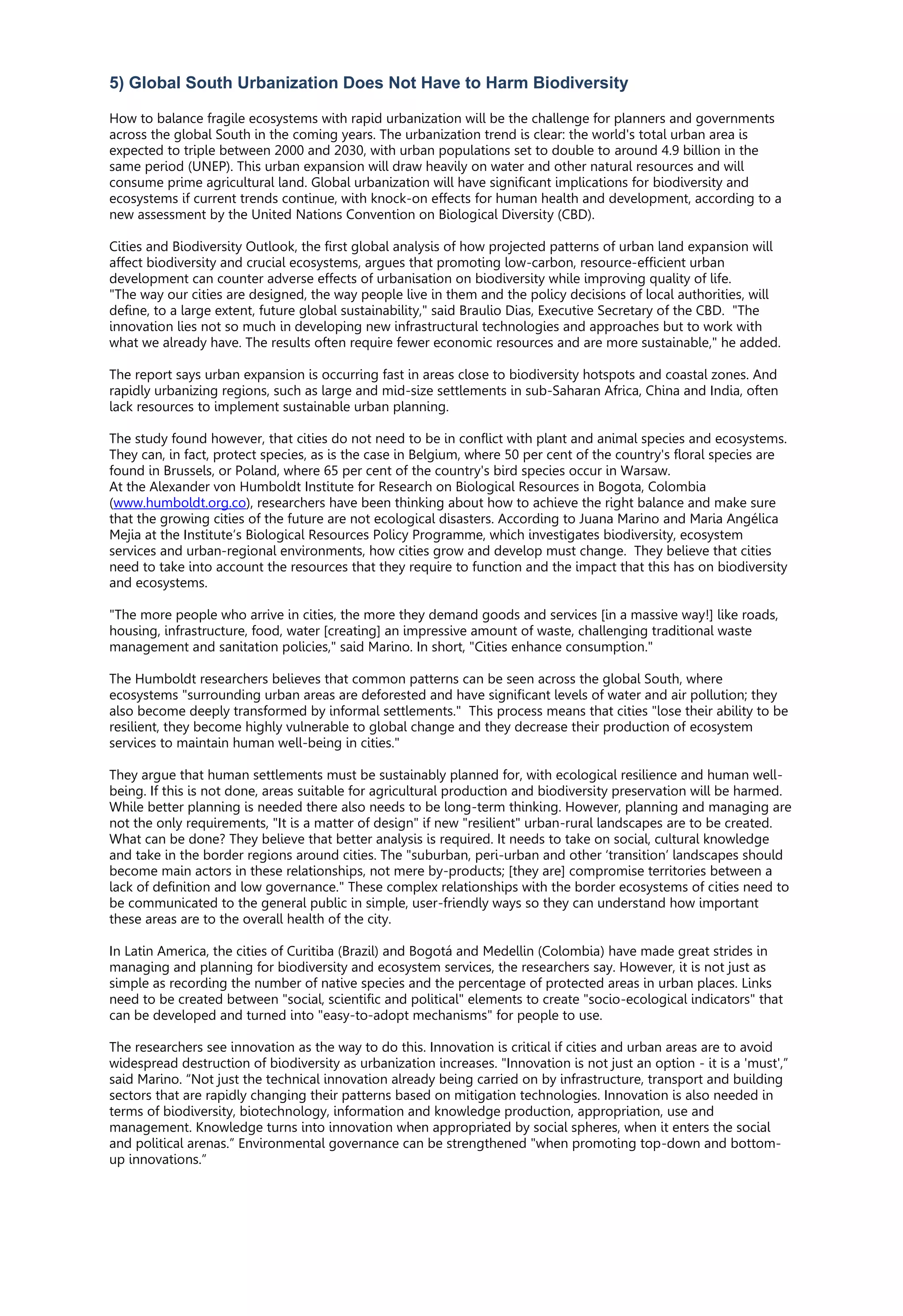 5) Global South Urbanization Does Not Have to Harm Biodiversity
How to balance fragile ecosystems with rapid urbanization will be the challenge for planners and governments
across the global South in the coming years. The urbanization trend is clear: the world's total urban area is
expected to triple between 2000 and 2030, with urban populations set to double to around 4.9 billion in the
same period (UNEP). This urban expansion will draw heavily on water and other natural resources and will
consume prime agricultural land. Global urbanization will have significant implications for biodiversity and
ecosystems if current trends continue, with knock-on effects for human health and development, according to a
new assessment by the United Nations Convention on Biological Diversity (CBD).
Cities and Biodiversity Outlook, the first global analysis of how projected patterns of urban land expansion will
affect biodiversity and crucial ecosystems, argues that promoting low-carbon, resource-efficient urban
development can counter adverse effects of urbanisation on biodiversity while improving quality of life.
"The way our cities are designed, the way people live in them and the policy decisions of local authorities, will
define, to a large extent, future global sustainability," said Braulio Dias, Executive Secretary of the CBD. "The
innovation lies not so much in developing new infrastructural technologies and approaches but to work with
what we already have. The results often require fewer economic resources and are more sustainable," he added.
The report says urban expansion is occurring fast in areas close to biodiversity hotspots and coastal zones. And
rapidly urbanizing regions, such as large and mid-size settlements in sub-Saharan Africa, China and India, often
lack resources to implement sustainable urban planning.
The study found however, that cities do not need to be in conflict with plant and animal species and ecosystems.
They can, in fact, protect species, as is the case in Belgium, where 50 per cent of the country's floral species are
found in Brussels, or Poland, where 65 per cent of the country's bird species occur in Warsaw.
At the Alexander von Humboldt Institute for Research on Biological Resources in Bogota, Colombia
(www.humboldt.org.co), researchers have been thinking about how to achieve the right balance and make sure
that the growing cities of the future are not ecological disasters. According to Juana Marino and Maria Angélica
Mejia at the Institute’s Biological Resources Policy Programme, which investigates biodiversity, ecosystem
services and urban-regional environments, how cities grow and develop must change. They believe that cities
need to take into account the resources that they require to function and the impact that this has on biodiversity
and ecosystems.
"The more people who arrive in cities, the more they demand goods and services [in a massive way!] like roads,
housing, infrastructure, food, water [creating] an impressive amount of waste, challenging traditional waste
management and sanitation policies," said Marino. In short, "Cities enhance consumption."
The Humboldt researchers believes that common patterns can be seen across the global South, where
ecosystems "surrounding urban areas are deforested and have significant levels of water and air pollution; they
also become deeply transformed by informal settlements." This process means that cities "lose their ability to be
resilient, they become highly vulnerable to global change and they decrease their production of ecosystem
services to maintain human well-being in cities."
They argue that human settlements must be sustainably planned for, with ecological resilience and human well-
being. If this is not done, areas suitable for agricultural production and biodiversity preservation will be harmed.
While better planning is needed there also needs to be long-term thinking. However, planning and managing are
not the only requirements, "It is a matter of design" if new "resilient" urban-rural landscapes are to be created.
What can be done? They believe that better analysis is required. It needs to take on social, cultural knowledge
and take in the border regions around cities. The "suburban, peri-urban and other ‘transition’ landscapes should
become main actors in these relationships, not mere by-products; [they are] compromise territories between a
lack of definition and low governance." These complex relationships with the border ecosystems of cities need to
be communicated to the general public in simple, user-friendly ways so they can understand how important
these areas are to the overall health of the city.
In Latin America, the cities of Curitiba (Brazil) and Bogotá and Medellin (Colombia) have made great strides in
managing and planning for biodiversity and ecosystem services, the researchers say. However, it is not just as
simple as recording the number of native species and the percentage of protected areas in urban places. Links
need to be created between "social, scientific and political" elements to create "socio-ecological indicators" that
can be developed and turned into "easy-to-adopt mechanisms" for people to use.
The researchers see innovation as the way to do this. Innovation is critical if cities and urban areas are to avoid
widespread destruction of biodiversity as urbanization increases. "Innovation is not just an option - it is a 'must',”
said Marino. “Not just the technical innovation already being carried on by infrastructure, transport and building
sectors that are rapidly changing their patterns based on mitigation technologies. Innovation is also needed in
terms of biodiversity, biotechnology, information and knowledge production, appropriation, use and
management. Knowledge turns into innovation when appropriated by social spheres, when it enters the social
and political arenas.” Environmental governance can be strengthened "when promoting top-down and bottom-
up innovations.”
 