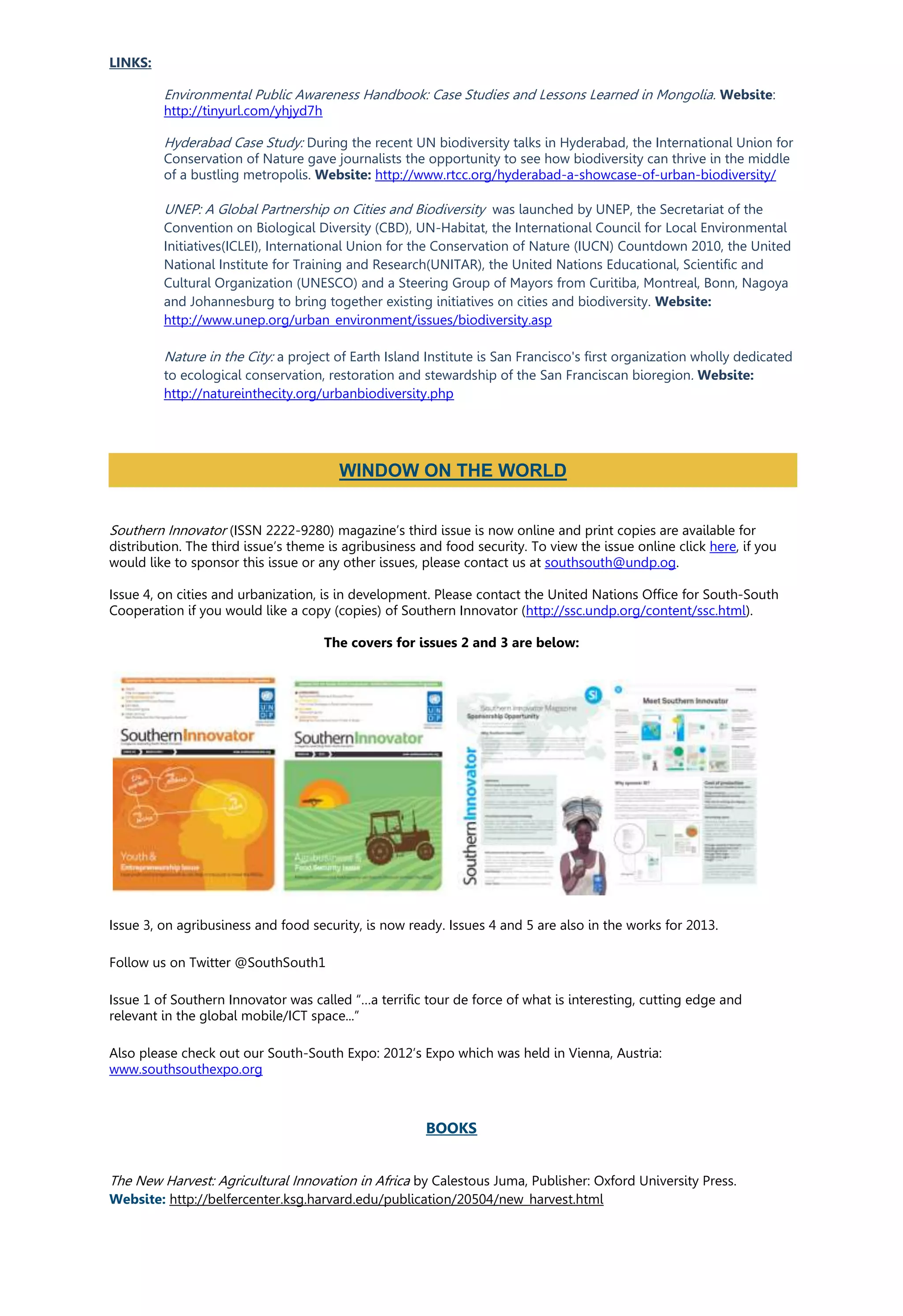 LINKS:
Environmental Public Awareness Handbook: Case Studies and Lessons Learned in Mongolia. Website:
http://tinyurl.com/yhjyd7h
Hyderabad Case Study: During the recent UN biodiversity talks in Hyderabad, the International Union for
Conservation of Nature gave journalists the opportunity to see how biodiversity can thrive in the middle
of a bustling metropolis. Website: http://www.rtcc.org/hyderabad-a-showcase-of-urban-biodiversity/
UNEP: A Global Partnership on Cities and Biodiversity was launched by UNEP, the Secretariat of the
Convention on Biological Diversity (CBD), UN-Habitat, the International Council for Local Environmental
Initiatives(ICLEI), International Union for the Conservation of Nature (IUCN) Countdown 2010, the United
National Institute for Training and Research(UNITAR), the United Nations Educational, Scientific and
Cultural Organization (UNESCO) and a Steering Group of Mayors from Curitiba, Montreal, Bonn, Nagoya
and Johannesburg to bring together existing initiatives on cities and biodiversity. Website:
http://www.unep.org/urban_environment/issues/biodiversity.asp
Nature in the City: a project of Earth Island Institute is San Francisco's first organization wholly dedicated
to ecological conservation, restoration and stewardship of the San Franciscan bioregion. Website:
http://natureinthecity.org/urbanbiodiversity.php
Southern Innovator (ISSN 2222-9280) magazine’s third issue is now online and print copies are available for
distribution. The third issue’s theme is agribusiness and food security. To view the issue online click here, if you
would like to sponsor this issue or any other issues, please contact us at southsouth@undp.og.
Issue 4, on cities and urbanization, is in development. Please contact the United Nations Office for South-South
Cooperation if you would like a copy (copies) of Southern Innovator (http://ssc.undp.org/content/ssc.html).
The covers for issues 2 and 3 are below:
Issue 3, on agribusiness and food security, is now ready. Issues 4 and 5 are also in the works for 2013.
Follow us on Twitter @SouthSouth1
Issue 1 of Southern Innovator was called “…a terrific tour de force of what is interesting, cutting edge and
relevant in the global mobile/ICT space...”
Also please check out our South-South Expo: 2012’s Expo which was held in Vienna, Austria:
www.southsouthexpo.org
BOOKS
The New Harvest: Agricultural Innovation in Africa by Calestous Juma, Publisher: Oxford University Press.
Website: http://belfercenter.ksg.harvard.edu/publication/20504/new_harvest.html
WINDOW ON THE WORLD
 