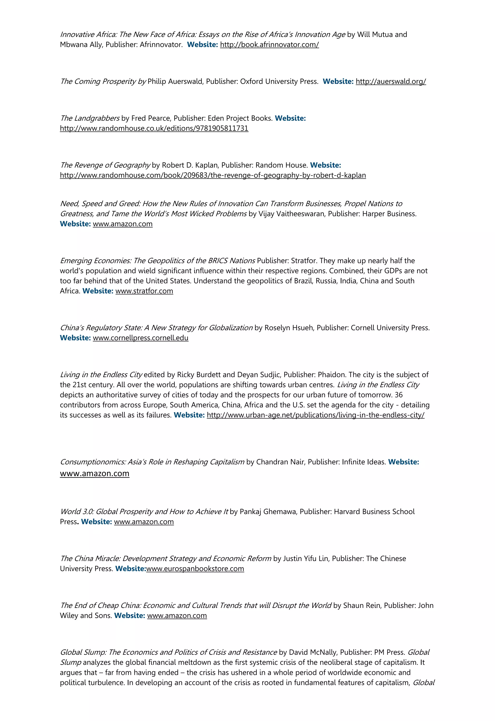 Innovative Africa: The New Face of Africa: Essays on the Rise of Africa’s Innovation Age by Will Mutua and
Mbwana Ally, Publisher: Afrinnovator. Website: http://book.afrinnovator.com/
The Coming Prosperity by Philip Auerswald, Publisher: Oxford University Press. Website: http://auerswald.org/
The Landgrabbers by Fred Pearce, Publisher: Eden Project Books. Website:
http://www.randomhouse.co.uk/editions/9781905811731
The Revenge of Geography by Robert D. Kaplan, Publisher: Random House. Website:
http://www.randomhouse.com/book/209683/the-revenge-of-geography-by-robert-d-kaplan
Need, Speed and Greed: How the New Rules of Innovation Can Transform Businesses, Propel Nations to
Greatness, and Tame the World’s Most Wicked Problems by Vijay Vaitheeswaran, Publisher: Harper Business.
Website: www.amazon.com
Emerging Economies: The Geopolitics of the BRICS Nations Publisher: Stratfor. They make up nearly half the
world's population and wield significant influence within their respective regions. Combined, their GDPs are not
too far behind that of the United States. Understand the geopolitics of Brazil, Russia, India, China and South
Africa. Website: www.stratfor.com
China’s Regulatory State: A New Strategy for Globalization by Roselyn Hsueh, Publisher: Cornell University Press.
Website: www.cornellpress.cornell.edu
Living in the Endless City edited by Ricky Burdett and Deyan Sudjic, Publisher: Phaidon. The city is the subject of
the 21st century. All over the world, populations are shifting towards urban centres. Living in the Endless City
depicts an authoritative survey of cities of today and the prospects for our urban future of tomorrow. 36
contributors from across Europe, South America, China, Africa and the U.S. set the agenda for the city - detailing
its successes as well as its failures. Website: http://www.urban-age.net/publications/living-in-the-endless-city/
Consumptionomics: Asia’s Role in Reshaping Capitalism by Chandran Nair, Publisher: Infinite Ideas. Website:
www.amazon.com
World 3.0: Global Prosperity and How to Achieve It by Pankaj Ghemawa, Publisher: Harvard Business School
Press. Website: www.amazon.com
The China Miracle: Development Strategy and Economic Reform by Justin Yifu Lin, Publisher: The Chinese
University Press. Website:www.eurospanbookstore.com
The End of Cheap China: Economic and Cultural Trends that will Disrupt the World by Shaun Rein, Publisher: John
Wiley and Sons. Website: www.amazon.com
Global Slump: The Economics and Politics of Crisis and Resistance by David McNally, Publisher: PM Press. Global
Slump analyzes the global financial meltdown as the first systemic crisis of the neoliberal stage of capitalism. It
argues that – far from having ended – the crisis has ushered in a whole period of worldwide economic and
political turbulence. In developing an account of the crisis as rooted in fundamental features of capitalism, Global
 